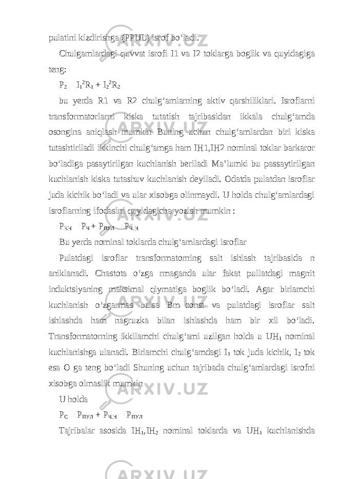 pulatini kizdirishga (PPUL) isrof bo‘ladi. Chulgamlardagi quvvat isrofi I1 va I2 toklarga boglik va quyidagiga teng: P 2 = I 1 2 R 1 + I 2 2 R 2 bu yerda R1 va R2 chulg‘amlarning aktiv qarshiliklari. Isroflarni transformatorlarni kiska tutatish tajribasidan ikkala chulg‘amda osongina aniqlash mumkin Buning uchun chulg‘amlardan biri kiska tutashtiriladi ikkinchi chulg‘amga ham IH1,IH2 nominal toklar barkaror bo‘ladiga pasaytirilgan kuchlanish beriladi Ma’lumki bu passaytirilgan kuchlanish kiska tutashuv kuchlanish deyiladi. Odatda pulatdan isroflar juda kichik bo‘ladi va ular xisobga olinmaydi. U holda chulg‘amlardagi isroflarning ifodasini quyidagicha yozish mumkin : P KH = P Ч + Р ПУЛ = Р Ч . Н Bu yerda nominal toklarda chulg‘amlardagi isroflar Pulatdagi isroflar transformatorning salt ishlash tajribasida n aniklanadi. Chastota o‘zga rmaganda ular fakat pullatdagi magnit induktsiyaning maksimal qiymatiga boglik bo‘ladi. Agar birlamchi kuchlanish o‘zgarmas bulsa Bm=const va pulatdagi isroflar salt ishlashda ham nagruzka bilan ishlashda ham bir xil bo‘ladi. Transformatorning ikkilamchi chulg‘ami uzilgan holda u UH 1 nominal kuchlanishga ulanadi. Birlamchi chulg‘amdagi I 1 tok juda kichik, I 2 tok esa O ga teng bo‘ladi Shuning uchun tajribada chulg‘amlardagi isrofni xisobga olmaslik mumkin U holda P C = Р ПУЛ + Р Ч . Н = Р ПУЛ Tajribalar asosida IH 1 ,IH 2 nominal toklarda va UH 1 kuchlanishda 