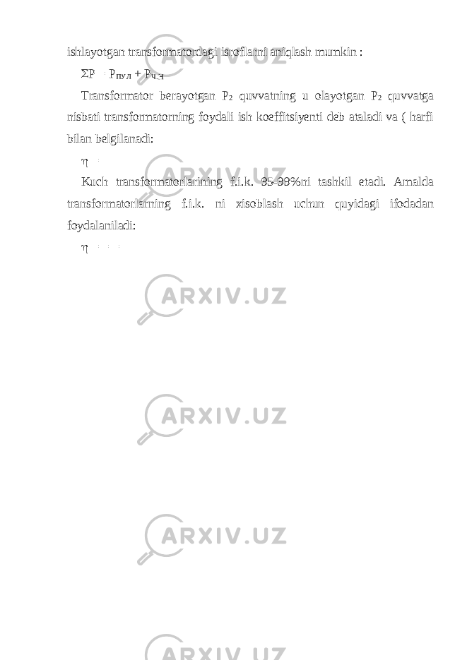 ishlayotgan transformatordagi isroflarni aniqlash mumkin :  P = Р ПУЛ + Р Ч . Н Transformator berayotgan P 2 quvvatning u olayotgan P 2 quvvatga nisbati transformatorning foydali ish koeffitsiyenti deb ataladi va ( harfi bilan belgilanadi:  = Kuch transformatorlarining f.i.k. 95-99%ni tashkil etadi. Amalda transformatorlarning f.i.k. ni xisoblash uchun quyidagi ifodadan foydalaniladi:  = = = 