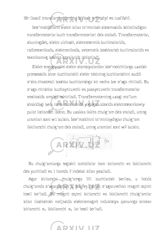 Bir fazali transformatorning ishlash printsipi va tuzilishi. Iste’molchilarni elektr bilan ta’minlash sistemasida ishlatiladigan transformatorlar kuch transformatorlari deb ataladi. Transformatorlar, shuningdek, elektr ulchash, elektrotermik kurilmalarida, radiotexnikada, elektronikada, avtomatik boshkarish kurilmalarida va texnikaning boshka soxalarida ishlatiladi. Elektr energiyasini elektr stantsiyalardan iste’molchilarga uzatish protsessida biror kuchlanishli elektr tokining kuchlanishini xuddi o‘sha chastotali boshka kuchlanishga bir necha bor o‘zga rtiriladi. Bu o‘zga rtirishlar kuchaytiruvchi va pasaytiruvchi transformatorlar vositasida amalga oshiriladi. Transformatorning uzagi ma’lum shakldagi berk rama kurinishida yigilgan aloxida elektrotexnikaviy pulat listlardan iborat. Bu uzakka ikkita chulg‘am deb ataladi, uning uramlari soni w1 bulsin. Iste’molchini ta’minlaydigan chulg‘am ikkilamchi chulg‘am deb ataladi, uning uramlari soni w2 bulsin. Bu chulg‘amlarga tegishli kattaliklar ham birlamchi va ikkilamchi deb yuritiladi va 1 hamda 2 indeksi bilan yoziladi. Agar birlamchi chulg‘amga U1 kuchlanish berilsa, u holda chulg‘amda o‘zgaruvchan I 1 toki va demak o‘zgaruvchan magnit oqimi hosil bo‘ladi. Bu magnit oqimi birlamchi va ikkilamchi chulg‘amlar bilan ilashishish natijasida elektromagnit induktsiya qonuniga binoan birlamchi e 1 ikkilamchi e 2 lar hosil bo‘ladi. 