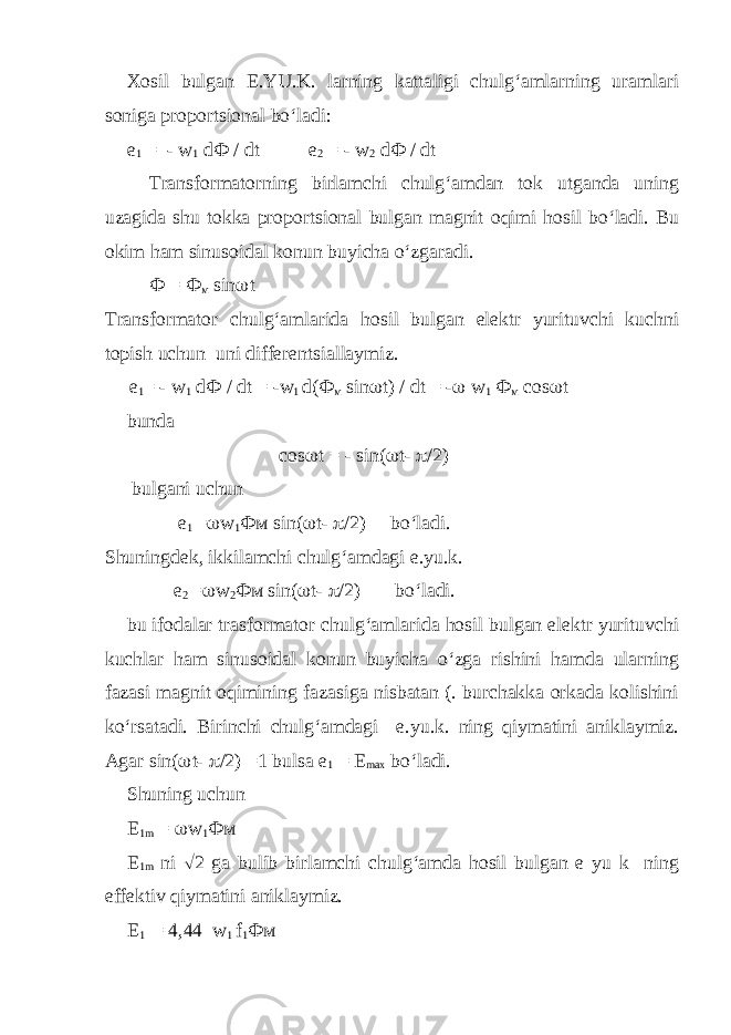 Xosil bulgan E.YU.K. larning kattaligi chulg‘amlarning uramlari soniga proportsional bo‘ladi: е 1 = - w 1 d Ф / dt e 2 = - w 2 d Ф / dt Transformatorning birlamchi chulg‘amdan tok utganda uning uzagida shu tokka proportsional bulgan magnit oqimi hosil bo‘ladi. Bu okim ham sinusoidal konun buyicha o‘zgaradi. Ф = Ф м sin  t Transformator chulg‘amlarida hosil bulgan elektr yurituvchi kuchni topish uchun uni differentsiallaymiz. е 1 = - w 1 d Ф / dt = -w 1 d( Ф м sin  t) / dt = -  w 1 Ф м cos  t bunda cos  t = - sin(  t-  /2) bulgani uchun e 1 =  w 1 Фм sin(  t-  /2) bo‘ladi. Shuningdek, ikkilamchi chulg‘amdagi e.yu.k. e 2 =  w 2 Фм sin(  t-  /2) bo‘ladi. bu ifodalar trasformator chulg‘amlarida hosil bulgan elektr yurituvchi kuchlar ham sinusoidal konun buyicha o‘zga rishini hamda ularning fazasi magnit oqimining fazasiga nisbatan (. burchakka orkada kolishini ko‘rsatadi. Birinchi chulg‘amdagi e.yu.k. ning qiymatini aniklaymiz. Agar sin(  t-  /2) =1 bulsa e 1 = E max bo‘ladi. Shuning uchun E 1m =  w 1 Фм E 1m ni  2 ga bulib birlamchi chulg‘amda hosil bulgan e yu k ning effektiv qiymatini aniklaymiz. E 1 = 4,44 w 1 f 1 Фм 