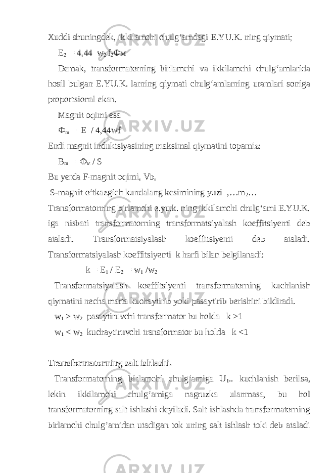 Xuddi shuningdek, ikkilamchi chulg‘amdagi E.YU.K. ning qiymati; E 2 = 4,44 w 2 f 2 Фм Demak, transformatorning birlamchi va ikkilamchi chulg‘amlarida hosil bulgan E.YU.K. larning qiymati chulg‘amlarning uramlari soniga proportsional ekan. Magnit oqimi esa Ф m = E / 4,44wf Endi magnit induktsiyasining maksimal qiymatini topamiz: B m = Ф м / S Bu yerda F-magnit oqimi, Vb, S-magnit o‘tkazgich kundalang kesimining yuzi ,…m 2 … Transformatorning birlamchi e.yu.k. ning ikkilamchi chulg‘ami E.YU.K. iga nisbati transformatorning transformatsiyalash koeffitsiyenti deb ataladi. Transformatsiyalash koeffitsiyenti deb ataladi. Transformatsiyalash koeffitsiyenti k harfi bilan belgilanadi: k = E 1 / E 2 = w 1 /w 2 Transformatsiyalash koeffitsiyenti transformatorning kuchlanish qiymatini necha marta kuchaytirib yoki pasaytirib berishini bildiradi. w 1 > w 2 pasaytiruvchi transformator bu holda k >1 w 1 < w 2 kuchaytiruvchi transformator bu holda k <1 Transformatorning salt ishlashi. Transformatorning birlamchi chulg‘amiga U 1 .. kuchlanish berilsa, lekin ikkilamchi chulg‘amiga nagruzka ulanmasa, bu hol transformatorning salt ishlashi deyiladi. Salt ishlashda transformatorning birlamchi chulg‘amidan utadigan tok uning salt ishlash toki deb ataladi 