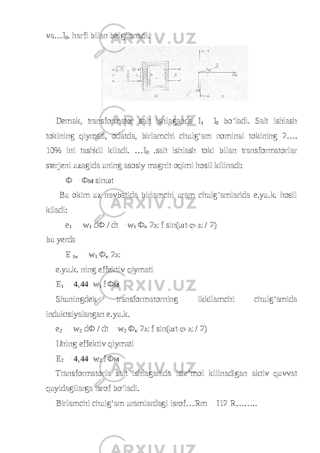 va…I 0 . harfi bilan belgilanadi. Demak, transformator salt ishlaganda I 1 = I 0 bo‘ladi. Salt ishlash tokining qiymati, odatda, birlamchi chulg‘am nominal tokining 2…. 10% ini tashkil kiladi. …I 0 .salt ishlash toki bilan transformatorlar sterjeni uzagida uning asosiy magnit oqimi hosil kilinadi: Ф = Фм sin  t Bu okim uz navbatida birlamchi uram chulg‘amlarida e.yu.k. hosil kiladi: е 1 = w 1 d Ф / dt = w 1 Ф м 2  f sin(  t-  -  / 2) bu yerda Е 1 м = w 1 Ф м 2  e.yu.k. ning effektiv qiymati E 1 = 4,44 w 1 f Фм Shuningdek transformatorning ikkilamchi chulg‘amida induktsiyalangan e.yu.k. е 2 = w 2 d Ф / dt = w 2 Ф м 2  f sin(  t-  -  / 2) Uning effektiv qiymati E 2 = 4,44 w 2 f Фм Transformatorla salt ishlaganida iste’mol kilinadigan aktiv quvvat quyidagilarga isrof bo‘ladi. Birlamchi chulg‘am uramlardagi isrof…Rm = I12 R…….. 