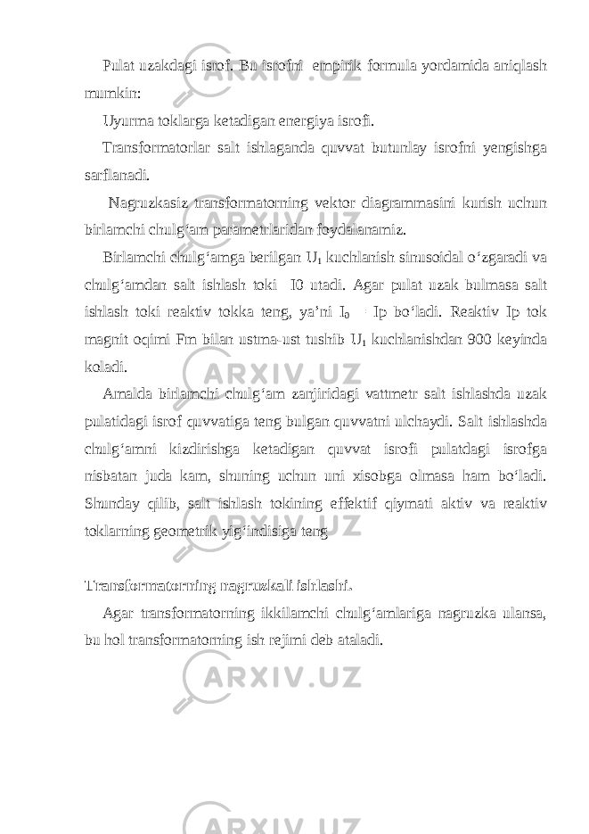 Pulat uzakdagi isrof. Bu isrofni empirik formula yordamida aniqlash mumkin: Uyurma toklarga ketadigan energiya isrofi. Transformatorlar salt ishlaganda quvvat butunlay isrofni yengishga sarflanadi. Nagruzkasiz transformatorning vektor diagrammasini kurish uchun birlamchi chulg‘am parametrlaridan foydalanamiz. Birlamchi chulg‘amga berilgan U 1 kuchlanish sinusoidal o‘zgaradi va chulg‘amdan salt ishlash toki I0 utadi. Agar pulat uzak bulmasa salt ishlash toki reaktiv tokka teng, ya’ni I 0 = Ip bo‘ladi. Reaktiv Ip tok magnit oqimi Fm bilan ustma-ust tushib U 1 kuchlanishdan 900 keyinda koladi. Amalda birlamchi chulg‘am zanjiridagi vattmetr salt ishlashda uzak pulatidagi isrof quvvatiga teng bulgan quvvatni ulchaydi. Salt ishlashda chulg‘amni kizdirishga ketadigan quvvat isrofi pulatdagi isrofga nisbatan juda kam, shuning uchun uni xisobga olmasa ham bo‘ladi. Shunday qilib, salt ishlash tokining effektif qiymati aktiv va reaktiv toklarning geometrik yig‘indisiga teng Transformatorning nagruzkali ishlashi. Agar transformatorning ikkilamchi chulg‘amlariga nagruzka ulansa, bu hol transformatorning ish rejimi deb ataladi. 