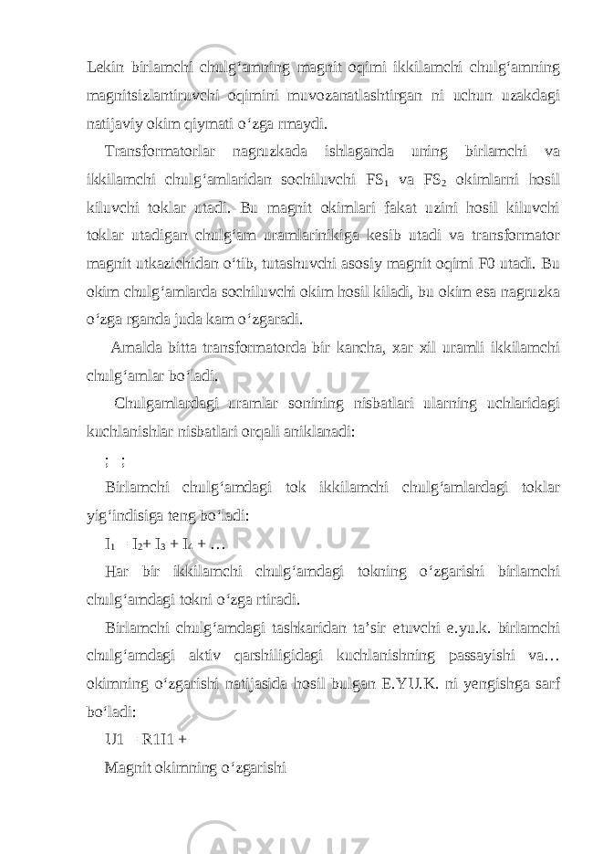 Lekin birlamchi chulg‘amning magnit oqimi ikkilamchi chulg‘amning magnitsizlantiruvchi oqimini muvozanatlashtirgan ni uchun uzakdagi natijaviy okim qiymati o‘zga rmaydi. Transformatorlar nagruzkada ishlaganda uning birlamchi va ikkilamchi chulg‘amlaridan sochiluvchi FS 1 va FS 2 okimlarni hosil kiluvchi toklar utadi. Bu magnit okimlari fakat uzini hosil kiluvchi toklar utadigan chulg‘am uramlarinikiga kesib utadi va transformator magnit utkazichidan o‘tib, tutashuvchi asosiy magnit oqimi F0 utadi. Bu okim chulg‘amlarda sochiluvchi okim hosil kiladi, bu okim esa nagruzka o‘zga rganda juda kam o‘zgaradi. Amalda bitta transformatorda bir kancha, xar xil uramli ikkilamchi chulg‘amlar bo‘ladi. Chulgamlardagi uramlar sonining nisbatlari ularning uchlaridagi kuchlanishlar nisbatlari orqali aniklanadi: ; ; Birlamchi chulg‘amdagi tok ikkilamchi chulg‘amlardagi toklar yig‘indisiga teng bo‘ladi: I 1 = I 2 + I 3 + I 4 + … Har bir ikkilamchi chulg‘amdagi tokning o‘zgarishi birlamchi chulg‘amdagi tokni o‘zga rtiradi. Birlamchi chulg‘amdagi tashkaridan ta’sir etuvchi e.yu.k. birlamchi chulg‘amdagi aktiv qarshiligidagi kuchlanishning passayishi va… okimning o‘zgarishi natijasida hosil bulgan E.YU.K. ni yengishga sarf bo‘ladi: U1 = R1I1 + Magnit okimning o‘zgarishi 