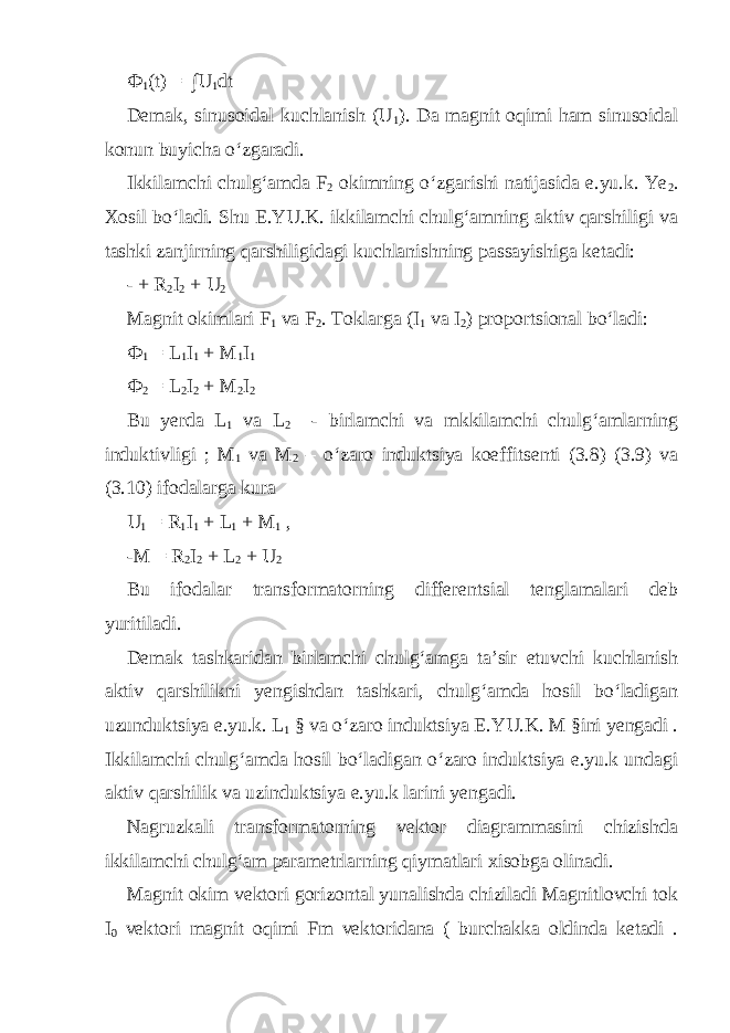 Ф 1 (t) = ∫U 1 dt Demak, sinusoidal kuchlanish (U 1 ). Da magnit oqimi ham sinusoidal konun buyicha o‘zgaradi. Ikkilamchi chulg‘amda F 2 okimning o‘zgarishi natijasida e.yu.k. Yе 2 . Xosil bo‘ladi. Shu E.YU.K. ikkilamchi chulg‘amning aktiv qarshiligi va tashki zanjirning qarshiligidagi kuchlanishning passayishiga ketadi: - + R 2 I 2 + U 2 Magnit okimlari F 1 va F 2 . Toklarga (I 1 va I 2 ) proportsional bo‘ladi: Ф 1 = L 1 I 1 + M 1 I 1 Ф 2 = L 2 I 2 + M 2 I 2 Bu yerda L 1 va L 2 - birlamchi va mkkilamchi chulg‘amlarning induktivligi ; M 1 va M 2 – o‘zaro induktsiya koeffitsenti (3.8) (3.9) va (3.10) ifodalarga kura U 1 = R 1 I 1 + L 1 + M 1 , -M = R 2 I 2 + L 2 + U 2 Bu ifodalar transformatorning differentsial tenglamalari deb yuritiladi. Demak tashkaridan birlamchi chulg‘amga ta’sir etuvchi kuchlanish aktiv qarshilikni yengishdan tashkari, chulg‘amda hosil bo‘ladigan uzunduktsiya e.yu.k. L 1 § va o‘zaro induktsiya E.YU.K. M §ini yengadi . Ikkilamchi chulg‘amda hosil bo‘ladigan o‘zaro induktsiya e.yu.k undagi aktiv qarshilik va uzinduktsiya e.yu.k larini yengadi. Nagruzkali transformatorning vektor diagrammasini chizishda ikkilamchi chulg‘am parametrlarning qiymatlari xisobga olinadi. Magnit okim vektori gorizontal yunalishda chiziladi Magnitlovchi tok I 0 vektori magnit oqimi Fm vektoridana ( burchakka oldinda ketadi . 