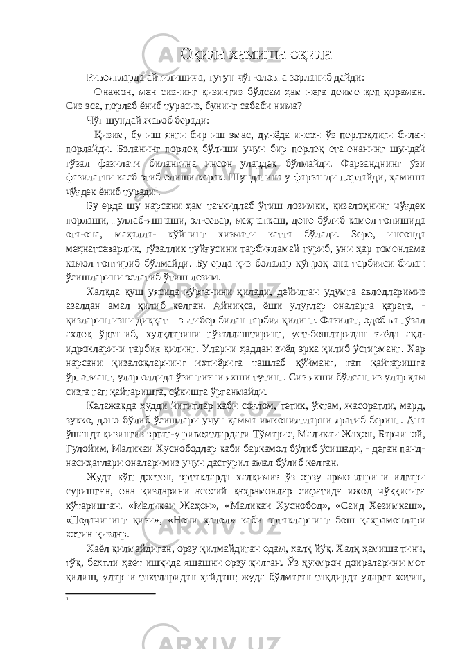 Оқила хамиша оқила Ривоятларда айтилишича , тутун чўғ - оловга зорланиб дейди : - Онажон, мен сизнинг қизингиз бўлсам ҳам нега доимо қоп-қораман. Сиз эса, порлаб ёниб турасиз, бунинг сабаби нима? Чўғ шундай жавоб беради: - Қизим, бу иш янги бир иш эмас, дунёда инсон ўз порлоқлиги билан порлайди. Боланинг порлоқ бўлиши учун бир порлоқ ота-онанинг шундай гўзал фазилати билангина инсон улардек бўлмайди. Фарзанднинг ўзи фазилатни касб этиб олиши керак. Шундагина у фарзанди порлайди, ҳамиша чўғдек ёниб туради 1 . Бу ерда шу нарсани ҳам таъкидлаб ўтиш лозимки, қизалоқнинг чўғдек порлаши, гуллаб-яшнаши, эл-севар, меҳнаткаш, доно бўлиб камол топишида ота-она, маҳалла- кўйнинг хизмати катта бўлади. Зеро, инсонда меҳнатсеварлик, гўзаллик туйғусини тарбияламай туриб, уни ҳар томонлама камол топтириб бўлмайди. Бу ерда қиз болалар кўпроқ она тарбияси билан ўсишларини эслатиб ўтиш лозим. Халқда қуш уясида кўрганини қилади, дейилган удумга авлодларимиз азалдан амал қилиб келган. Айниқса, ёши улуғлар оналарга қарата, - қизларингизни диққат – эътибор билан тарбия қилинг. Фазилат, одоб ва гўзал ахлоқ ўрганиб, хулқларини гўзаллаштиринг, уст-бошларидан зиёда ақл- идрокларини тарбия қилинг. Уларни ҳаддан зиёд эрка қилиб ўстирманг. Хар нарсани қизалоқларнинг ихтиёрига ташлаб қўйманг, гап қайтаришга ўргатманг, улар олдида ўзингизни яхши тутинг. Сиз яхши бўлсангиз улар ҳам сизга гап қайтаришга, сўкишга ўрганмайди. Келажакда худди йигитлар каби соғлом, тетик, ўктам, жасоратли, мард, зукко, доно бўлиб ўсишлари учун ҳамма имкониятларни яратиб беринг. Ана ўшанда қизингиз эртаг-у ривоятлардаги Тўмарис, Маликаи Жаҳон, Барчиной, Гулойим, Маликаи Хуснободлар каби баркамол бўлиб ўсишади, - деган панд- насиҳатлари оналаримиз учун дастурил амал бўлиб келган. Жуда кўп достон, эртакларда халқимиз ўз орзу армонларини илгари суришган, она қизларини асосий қаҳрамонлар сифатида ижод чўққисига кўтаришган. «Маликаи Жаҳон», «Маликаи Хуснобод», «Саид Хезимкаш», «Подачининг қизи», «Нони ҳалол» каби эртакларнинг бош қаҳрамонлари хотин-қизлар. Хаёл қилмайдиган, орзу қилмайдиган одам, халқ йўқ. Халқ ҳамиша тинч, тўқ, бахтли ҳаёт ишқида яшашни орзу қилган. Ўз ҳукмрон доираларини мот қилиш, уларни тахтларидан ҳайдаш; жуда бўлмаган тақдирда уларга хотин, 1 