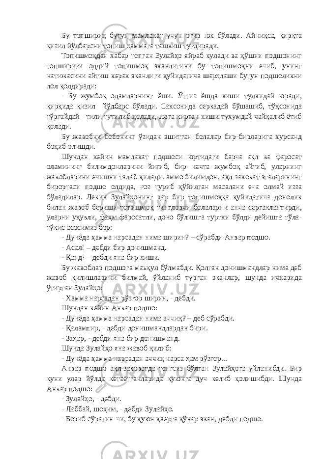 Бу топшириқ бутун мамлакат учун оғир юк бўлади. Айниқса, қирқта қизил йўлбарсни топиш ҳаммага ташвиш туғдиради. Топишмоқдан хабар топган Зулайҳо яйраб кулади ва қўшни подшонинг топшириғи оддий топишмоқ эканлигини бу топишмоқни ечиб, унинг натижасини айтиш керак эканлиги қуйидагича шарҳлаши бутун подшоликни лол қолдиради: - Бу жумбоқ одамларнинг ёши. Ўттиз ёшда киши тулкидай юради, қирқида қизил йўлбарс бўлади. Саксонида серкадай бўшашиб, тўқсонида тўрғайдай тили тутилиб қолади, юзга кирган киши тухумдай чайқалиб ётиб қолади. Бу жавобни бобонинг ўзидан эшитган болалар бир-бирларига хурсанд боқиб олишди. Шундан кейин мамлакат подшоси юртидаги барча ақл ва фаросат оламининг билимдонларини йиғиб, бир нечта жумбоқ айтиб, уларнинг жавобларини ечишни талаб қилади. аммо билимдон, ақл-заковат эгаларининг бирортаси подшо олдида, ғоз туриб қўйилган масалани еча олмай изза бўладилар. Лекин Зулайҳонинг ҳар бир топишмоққа қуйидагича донолик билан жавоб бериши топишмоқ тингловчи болаларни анча сергаклантирди, уларни уқувли, фаҳм-фаросатли, доно бўлишга туртки бўлди дейишга тўла- тўкис асосимиз бор: - Дунёда ҳамма нарсадан нима ширин? – сўрабди Анвар подшо. - Асал! – дебди бир донишманд. - Қанд! – дебди яна бир киши. Бу жавоблар подшога маъқул бўлмабди. Қолган донишмандлар нима деб жавоб қилишларини билмай, ўйланиб турган эканлар, шунда ичкарида ўтирган Зулайҳо: - Хамма нарсадан рўзғор ширин, - дебди. Шундан кейин Анвар подшо: - Дунёда ҳамма нарсадан нима аччиқ? – деб сўрабди. - Қалампир, - дебди донишмандлардан бири. - Заҳар, - дебди яна бир донишманд. Шунда Зулайҳо яна жавоб қилиб: - Дунёда ҳамма нарсадан аччиқ нарса ҳам рўзғор... Анвар подшо ақл-заковатда тенгсиз бўлган Зулайҳога уйланибди. Бир куни улар йўлда кетаётганларида қуюнга дуч келиб қолишибди. Шунда Анвар подшо: - Зулайҳо, - дебди. - Лаббай, шоҳим, - дебди Зулайҳо. - Бориб сўрагин-чи, бу қуюн қаерга қўнар экан, дебди подшо. 