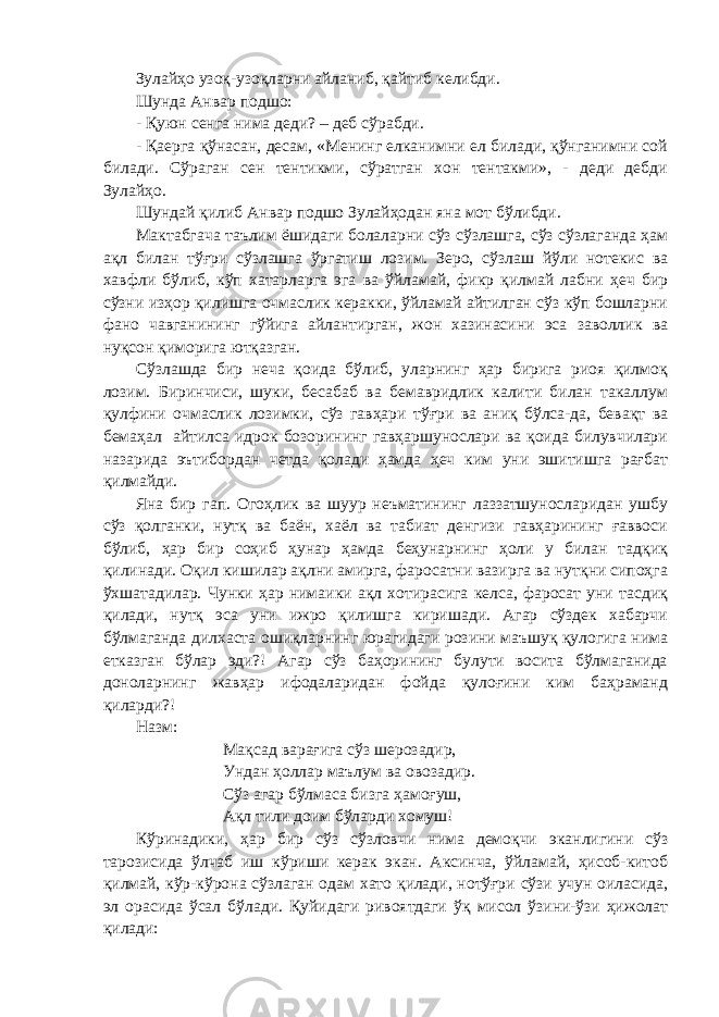 Зулайҳо узоқ-узоқларни айланиб, қайтиб келибди. Шунда Анвар подшо: - Қуюн сенга нима деди? – деб сўрабди. - Қаерга қўнасан, десам, «Менинг елканимни ел билади, қўнганимни сой билади. Сўраган сен тентикми, сўратган хон тентакми», - деди дебди Зулайҳо. Шундай қилиб Анвар подшо Зулайҳодан яна мот бўлибди. Мактабгача таълим ёшидаги болаларни сўз сўзлашга, сўз сўзлаганда ҳам ақл билан тўғри сўзлашга ўргатиш лозим. Зеро, сўзлаш йўли нотекис ва хавфли бўлиб, кўп хатарларга эга ва ўйламай, фикр қилмай лабни ҳеч бир сўзни изҳор қилишга очмаслик керакки, ўйламай айтилган сўз кўп бошларни фано чавганининг гўйига айлантирган, жон хазинасини эса заволлик ва нуқсон қиморига ютқазган. Сўзлашда бир неча қоида бўлиб, уларнинг ҳар бирига риоя қилмоқ лозим. Биринчиси, шуки, бесабаб ва бемавридлик калити билан такаллум қулфини очмаслик лозимки, сўз гавҳари тўғри ва аниқ бўлса-да, бевақт ва бемаҳал айтилса идрок бозорининг гавҳаршунослари ва қоида билувчилари назарида эътибордан четда қолади ҳамда ҳеч ким уни эшитишга рағбат қилмайди. Яна бир гап. Огоҳлик ва шуур неъматининг лаззатшуносларидан ушбу сўз қолганки, нутқ ва баён, хаёл ва табиат денгизи гавҳарининг ғаввоси бўлиб, ҳар бир соҳиб ҳунар ҳамда беҳунарнинг ҳоли у билан тадқиқ қилинади. Оқил кишилар ақлни амирга, фаросатни вазирга ва нутқни сипоҳга ўхшатадилар. Чунки ҳар нимаики ақл хотирасига келса, фаросат уни тасдиқ қилади, нутқ эса уни ижро қилишга киришади. Агар сўздек хабарчи бўлмаганда дилхаста ошиқларнинг юрагидаги розини маъшуқ қулогига нима етказган бўлар эди?! Агар сўз баҳорининг булути восита бўлмаганида доноларнинг жавҳар ифодаларидан фойда қулоғини ким баҳраманд қиларди?! Назм: Мақсад варағига сўз шерозадир, Ундан ҳоллар маълум ва овозадир. Сўз агар бўлмаса бизга ҳамоғуш, Ақл тили доим бўларди хомуш! Кўринадики, ҳар бир сўз сўзловчи нима демоқчи эканлигини сўз тарозисида ўлчаб иш кўриши керак экан. Аксинча, ўйламай, ҳисоб-китоб қилмай, кўр-кўрона сўзлаган одам хато қилади, нотўғри сўзи учун оиласида, эл орасида ўсал бўлади. Қуйидаги ривоятдаги ўқ мисол ўзини-ўзи ҳижолат қилади: 