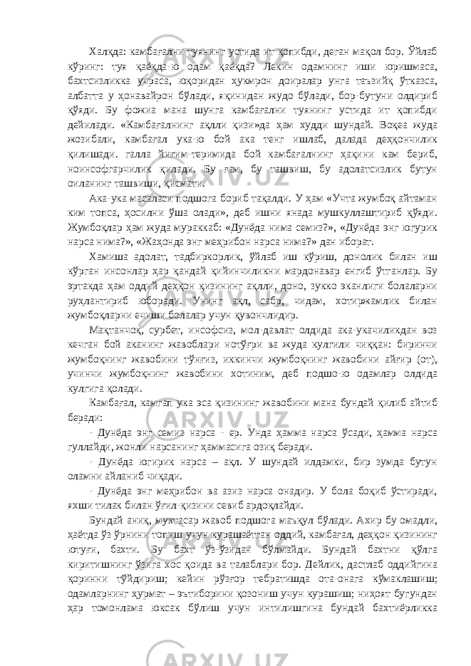 Халқда: камбағални туянинг устида ит қопибди, деган мақол бор. Ўйлаб кўринг: туя қаёқда-ю одам қаёқда? Лекин одамнинг иши юришмаса, бахтсизликка учраса, юқоридан ҳукмрон доиралар унга таъзийқ ўтказса, албатта у ҳонавайрон бўлади, яқинидан жудо бўлади, бор-бутуни олдириб қўяди. Бу фожиа мана шунга камбағални туянинг устида ит қопибди дейилади. «Камбағалнинг ақлли қизи»да ҳам худди шундай. Воқеа жуда жозибали, камбағал ука-ю бой ака тенг ишлаб, далада деҳқончилик қилишади. галла йиғим-теримида бой камбағалнинг ҳақини кам бериб, ноинсофгарчилик қилади. Бу ғам, бу ташвиш, бу адолатсизлик бутун оиланинг ташвиши, қисмати. Ака-ука масаласи подшога бориб тақалди. У ҳам «Учта жумбоқ айтаман ким топса, ҳосилни ўша олади», деб ишни янада мушкуллаштириб қўяди. Жумбоқлар ҳам жуда мураккаб: «Дунёда нима семиз?», «Дунёда энг югурик нарса нима?», «Жаҳонда энг меҳрибон нарса нима?» дан иборат. Хамиша адолат, тадбиркорлик, ўйлаб иш кўриш, донолик билан иш кўрган инсонлар ҳар қандай қийинчиликни мардонавар енгиб ўтганлар. Бу эртакда ҳам оддий деҳқон қизининг ақлли, доно, зукко эканлиги болаларни руҳлантириб юборади. Унинг ақл, сабр, чидам, хотиржамлик билан жумбоқларни ечиши болалар учун қувончлидир. Мақтанчоқ, сурбет, инсофсиз, мол-давлат олдида ака-укачиликдан воз кечган бой аканинг жавоблари нотўғри ва жуда кулгили чиққан: биринчи жумбоқнинг жавобини тўнғиз, иккинчи жумбоқнинг жавобини айғир (от), учинчи жумбоқнинг жавобини хотиним, деб подшо-ю одамлар олдида кулгига қолади. Камбағал, камгап ука эса қизининг жавобини мана бундай қилиб айтиб беради: - Дунёда энг семиз нарса - ер. Унда ҳамма нарса ўсади, ҳамма нарса гуллайди, жонли нарсанинг ҳаммасига озиқ беради. - Дунёда югирик нарса – ақл. У шундай илдамки, бир зумда бутун оламни айланиб чиқади. - Дунёда энг меҳрибон ва азиз нарса онадир. У бола боқиб ўстиради, яхши тилак билан ўғил-қизини севиб ардоқлайди. Бундай аниқ, мухтасар жавоб подшога маъқул бўлади. Ахир бу омадли, ҳаётда ўз ўрнини топиш учун курашаётган оддий, камбағал, деҳқон қизининг ютуғи, бахти. Бу бахт ўз-ўзидан бўлмайди. Бундай бахтни қўлга киритишнинг ўзига хос қоида ва талаблари бор. Дейлик, дастлаб оддийгина қоринни тўйдириш; кейин рўзғор тебратишда ота-онага кўмаклашиш; одамларнинг ҳурмат – эътиборини қозониш учун курашиш; ниҳоят бугундан ҳар томонлама юксак бўлиш учун интилишгина бундай бахтиёрликка 