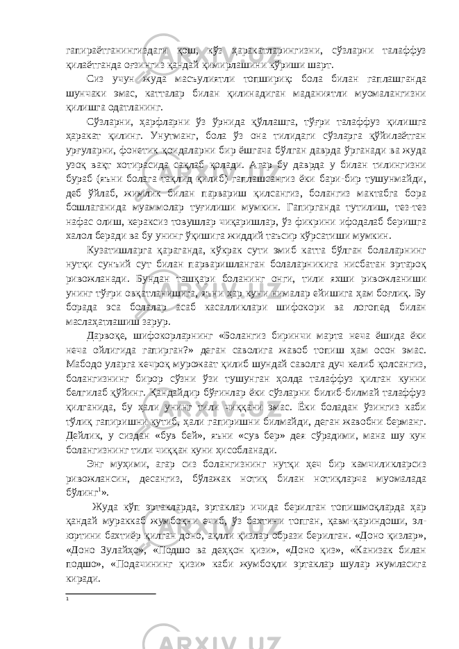 гапираётганингиздаги қош, кўз ҳаракатларингизни, сўзларни талаффуз қилаётганда оғзингиз қандай қимирлашини кўриши шарт. Сиз учун жуда масъулиятли топшириқ: бола билан гаплашганда шунчаки эмас, катталар билан қилинадиган маданиятли муомалангизни қилишга одатланинг. Сўзларни, ҳарфларни ўз ўрнида қўллашга, тўғри талаффуз қилишга ҳаракат қилинг. Унутманг, бола ўз она тилидаги сўзларга қўйилаётган урғуларни, фонетик қоидаларни бир ёшгача бўлган даврда ўрганади ва жуда узоқ вақт хотирасида сақлаб қолади. Агар бу даврда у билан тилингизни бураб (яъни болага тақлид қилиб) гаплашсангиз ёки бари-бир тушунмайди, деб ўйлаб, жимлик билан парвариш қилсангиз, болангиз мактабга бора бошлаганида муаммолар туғилиши мумкин. Гапирганда тутилиш, тез-тез нафас олиш, кераксиз товушлар чиқаришлар, ўз фикрини ифодалаб беришга халол беради ва бу унинг ўқишига жиддий таъсир кўрсатиши мумкин. Кузатишларга қараганда, кўкрак сути эмиб катта бўлган болаларнинг нутқи сунъий сут билан парваришланган болаларникига нисбатан эртароқ ривожланади. Бундан ташқари боланинг онги, тили яхши ривожланиши унинг тўғри овқатланишига, яъни ҳар куни нималар ейишига ҳам боғлиқ. Бу борада эса болалар асаб касалликлари шифокори ва логопед билан маслаҳатлашиш зарур. Дарвоқе, шифокорларнинг «Болангиз биринчи марта неча ёшида ёки неча ойлигида гапирган?» деган саволига жавоб топиш ҳам осон эмас. Мабодо уларга кечроқ мурожаат қилиб шундай саволга дуч келиб қолсангиз, болангизнинг бирор сўзни ўзи тушунган ҳолда талаффуз қилган кунни белгилаб қўйинг. Қандайдир бўғинлар ёки сўзларни билиб-билмай талаффуз қилганида, бу ҳали унинг тили чиққани эмас. Ёки боладан ўзингиз каби тўлиқ гапиришни кутиб, ҳали гапиришни билмайди, деган жавобни берманг. Дейлик, у сиздан «був бей», яъни «сув бер» дея сўрадими, мана шу кун болангизнинг тили чиққан куни ҳисобланади. Энг муҳими, агар сиз болангизнинг нутқи ҳеч бир камчиликларсиз ривожлансин, десангиз, бўлажак нотиқ билан нотиқларча муомалада бўлинг 1 ». Жуда кўп эртакларда, эртаклар ичида берилган топишмоқларда ҳар қандай мураккаб жумбоқни ечиб, ўз бахтини топган, қавм-қариндоши, эл- юртини бахтиёр қилган доно, ақлли қизлар образи берилган. «Доно қизлар», «Доно Зулайҳо», «Подшо ва деҳқон қизи», «Доно қиз», «Канизак билан подшо», «Подачининг қизи» каби жумбоқли эртаклар шулар жумласига киради. 1 