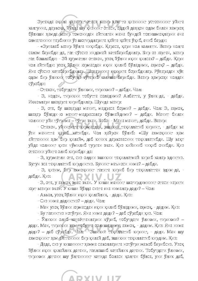 Эртакда оқила қизнинг отаси вазир ҳам то қизининг устозининг уйига келгунча, дарвоқе, йўлда шу қизнинг отаси, оддий деҳқон одам билан хамроҳ бўлиши ҳамда вазир томонидан айтилган мана бундай топишмоқларни еча олмаганини тарбиячи ўз шогирдларига қайта-қайта ўқиб, ечиб берди: - «Эрталаб вазир йўлга чиқибди. Қараса, қари чол келяпти. Вазир чолга салом берибди-да, гап-сўзсиз индамай кетаберибдилар. Бир оз юргач, вазир гап бошлабди: - Эй ҳурматли отахон, узоқ йўлни яқин қилсак? – дебди. Қари чол айтибди: узоқ йўлни юрмасдан яқин қилиб бўладими, аҳмоқ? – дебди. Яна сўзсиз кетаберибдилар. Шаҳарнинг яқинига борибдилар. Рўпарадан кўп одам бир ўликни тобутда кўтариб келиша берибди. Вазир ҳамроҳи чолдан сўрабди: - Отахон, тобутдаги ўликми, тирикми? – дебди. Чол: - Э, нодон, тирикни тобутга соладими? Албатта, у ўлик-да, - дебди. Икковлари шаҳарга кирибдилар. Шунда вазир: - Э, ота, бу шаҳарда мачит, мадраса борми? – дебди. Чол: Э, аҳмоқ, шаҳар бўлади-ю мачит-мадрасалар бўлмайдими? – дебди. Мачит билан чолнинг уйи тўғрима – тўғри экан. Бобо: - Мана мачит, дебди. Вазир: - Отахон, уйингизга кирмасдан, эшикни тақиллатиб киринг, - дебди ва ўзи мачитга қараб кетибди. Чол ҳайрон бўлиб: «Шу ахмоқнинг ҳам айтганини ҳам бир қилай», деб кичик дарвозасини тақиллатибди. Шу вақт уйда чолнинг қизи чўмилиб турган экан. Қиз кийиниб чиқиб очибди. Қиз отасини уйига олиб кирибди-да: - Э, ҳурматли ота, сиз олдин эшикни тақиллатмай кириб келар эдингиз. Бугун эса тақиллатиб кирдингиз. Бунинг маъноси нима? – дебди. - Э, қизим, бир ахмоқнинг гапига кириб бир тақиллатган эдим-да, - дебди. Қиз: - Э, ота, у ахмоқ эмас экан. У киши менинг шогирдимнинг отаси-нариги юрт вазири экан. У киши йўлда сизга яна нималар деди? – Чол: - Аввал, узоқ йўлни яқин қилайлик, - деди. Қиз: - Сиз нима дедингиз? – деди. Чол: - Мен узоқ йўлни юрмасдан яқин қилиб бўладими, аҳмоқ, - дедим. Қиз: - Бу гапингиз нотўғри. Яна нима деди? – деб сўрабди қиз. Чол: - Ўликни олиб кетаётганларни кўриб, тобутдаги ўликми, тирикми? – деди. Мен, тирикни ҳам тобутга солишадими, ахмоқ, - дедим. Қиз: Яна нима деди? – деб сўрабди. Чол: - Эшикни тақиллатиб киринг, - деди. Мен шу ахмоқнинг ҳам айтганини бир қилай деб, эшикни тақиллатиб кирдим. Қиз: - Дада, сиз у кишининг ҳамма саволларига нотўғри жавоб берибсиз. Узоқ йўлни яқин қилайлик дегани, гаплашиб кетайлик дегани. Тобутдаги ўликми, тирикми дегани шу ўлганнинг кетида боласи қолган бўлса, уни ўлик деб, 