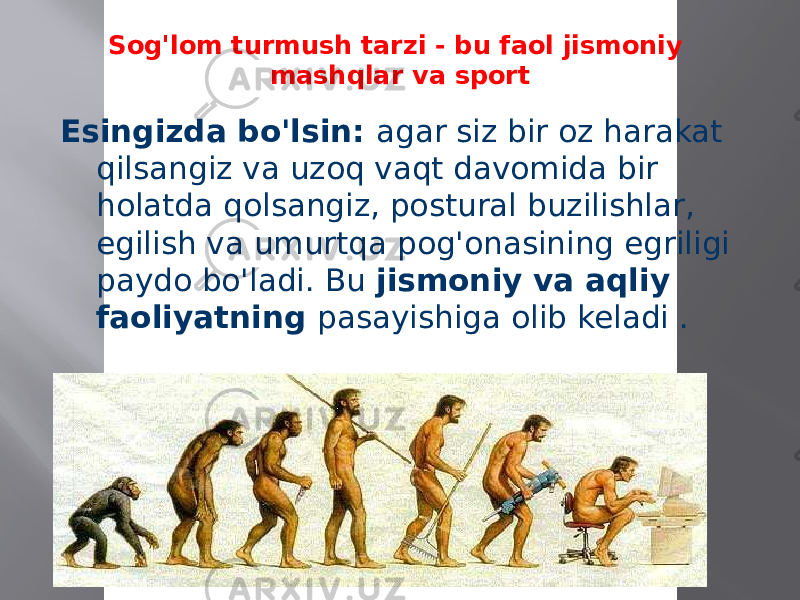 Sog&#39;lom turmush tarzi - bu faol jismoniy mashqlar va sport Esingizda bo&#39;lsin: agar siz bir oz harakat qilsangiz va uzoq vaqt davomida bir holatda qolsangiz, postural buzilishlar, egilish va umurtqa pog&#39;onasining egriligi paydo bo&#39;ladi. Bu jismoniy va aqliy faoliyatning pasayishiga olib keladi . 