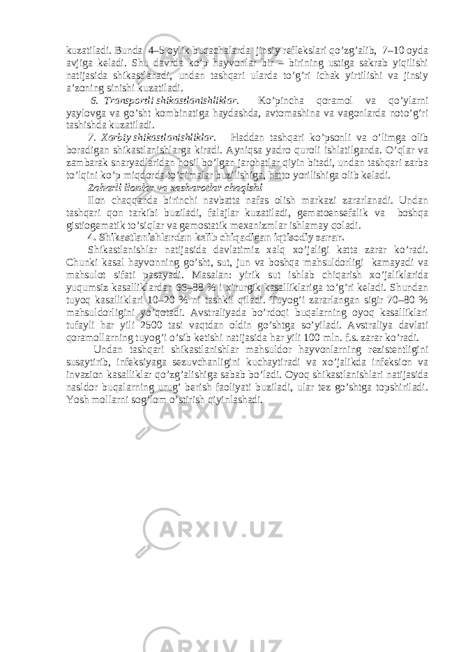 kuzatiladi. Bunda 4–5 oylik buqachalarda jinsiy reflekslari qo’zg’alib, 7–10 oyda avjiga keladi. Shu davrda ko’p hayvonlar bir – birining ustiga sakrab yiqilishi natijasida shikastlanadi, undan tashqari ularda to’g’ri ichak yirtilishi va jinsiy a’zoning sinishi kuzatiladi. 6. Transportli shikastlanishliklar. Ko’pincha qoramol va qo’ylarni yaylovga va go’sht kombinatiga haydashda, avtomashina va vagonlarda noto’g’ri tashishda kuzatiladi. 7. Xarbiy shikastlanishliklar. Haddan tashqari ko’psonli va o’limga olib boradigan shikastlanishlarga kiradi. Ayniqsa yadro quroli ishlatilganda. O’qlar va zambarak snaryadlaridan hosil bo’lgan jarohatlar qiyin bitadi, undan tashqari zarba to’lqini ko’p miqdorda to’qimalar buzilishiga, hatto yorilishiga olib keladi. Zaharli ilonlar va xasharotlar chaqishi Ilon chaqqanda birinchi navbatta nafas olish markazi zararlanadi. Undan tashqari qon tarkibi buziladi, falajlar kuzatiladi, gematoensefalik va boshqa gistiogematik to’siqlar va gemostatik mexanizmlar ishlamay qoladi. 4. Shikastlanishlardan kelib chiqadigan iqtisodiy zarar. Shikastlanishlar natijasida davlatimiz xalq xo’jaligi katta zarar ko’radi. Chunki kasal hayvonning go’sht, sut, jun va boshqa mahsuldorligi kamayadi va mahsulot sifati pasayadi. Masalan: yirik sut ishlab chiqarish xo’jaliklarida yuqumsiz kasalliklardan 66–88 % i xirurgik kasalliklariga to’g’ri keladi. Shundan tuyoq kasalliklari 10–20 % ni tashkil qiladi. Tuyog’i zararlangan sigir 70–80 % mahsuldorligini yo’qotadi. Avstraliyada bo’rdoqi buqalarning oyoq kasalliklari tufayli har yili 2500 tasi vaqtdan oldin go’shtga so’yiladi. Avstraliya davlati qoramollarning tuyog’i o’sib ketishi natijasida har yili 100 mln. f.s. zarar ko’radi. Undan tashqari shikastlanishlar mahsuldor hayvonlarning rezistentligini susaytirib, infeksiyaga sezuvchanligini kuchaytiradi va xo’jalikda infeksion va invazion kasalliklar qo’zg’alishiga sabab bo’ladi. Oyoq shikastlanishlari natijasida nasldor buqalarning urug’ berish faoliyati buziladi, ular tez go’shtga topshiriladi. Yosh mollarni sog’lom o’stirish qiyinlashadi. 