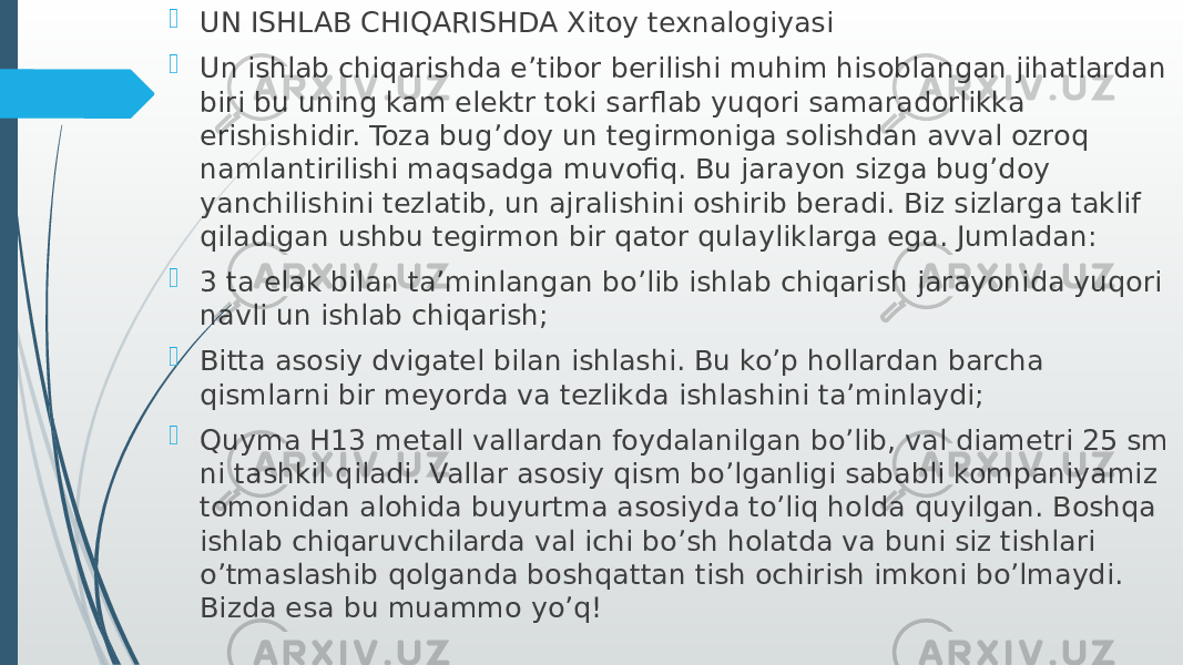  UN ISHLAB CHIQARISHDA Xitoy texnalogiyasi  Un ishlab chiqarishda e’tibor berilishi muhim hisoblangan jihatlardan biri bu uning kam elektr toki sarflab yuqori samaradorlikka erishishidir. Toza bug’doy un tegirmoniga solishdan avval ozroq namlantirilishi maqsadga muvofiq. Bu jarayon sizga bug’doy yanchilishini tezlatib, un ajralishini oshirib beradi. Biz sizlarga taklif qiladigan ushbu tegirmon bir qator qulayliklarga ega. Jumladan:  3 ta elak bilan ta’minlangan bo’lib ishlab chiqarish jarayonida yuqori navli un ishlab chiqarish;  Bitta asosiy dvigatel bilan ishlashi. Bu ko’p hollardan barcha qismlarni bir meyorda va tezlikda ishlashini ta’minlaydi;  Quyma H13 metall vallardan foydalanilgan bo’lib, val diametri 25 sm ni tashkil qiladi. Vallar asosiy qism bo’lganligi sababli kompaniyamiz tomonidan alohida buyurtma asosiyda to’liq holda quyilgan. Boshqa ishlab chiqaruvchilarda val ichi bo’sh holatda va buni siz tishlari o’tmaslashib qolganda boshqattan tish ochirish imkoni bo’lmaydi. Bizda esa bu muammo yo’q! 