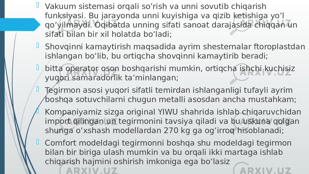  Vakuum sistemasi orqali so’rish va unni sovutib chiqarish funksiyasi. Bu jarayonda unni kuyishiga va qizib ketishiga yo’l qo’yilmaydi. Oqibatda unning sifati sanoat darajasida chiqqan un sifati bilan bir xil holatda bo’ladi;  Shovqinni kamaytirish maqsadida ayrim shesternalar ftoroplastdan ishlangan bo’lib, bu ortiqcha shovqinni kamaytirib beradi;  bitta operator oson boshqarishi mumkin, ortiqcha ishchi kuchisiz yuqori samaradorlik ta’minlangan;  Tegirmon asosi yuqori sifatli temirdan ishlanganligi tufayli ayrim boshqa sotuvchilarni chugun metalli asosdan ancha mustahkam;  Kompaniyamiz sizga original YIWU shahrida ishlab chiqaruvchidan import qilingan un tegirmonini tavsiya qiladi va bu uskuna qolgan shunga o’xshash modellardan 270 kg ga og’irroq hisoblanadi;  Comfort modeldagi tegirmonni boshqa shu modeldagi tegirmon bilan bir biriga ulash mumkin va bu orqali ikki martaga ishlab chiqarish hajmini oshirish imkoniga ega bo’lasiz 