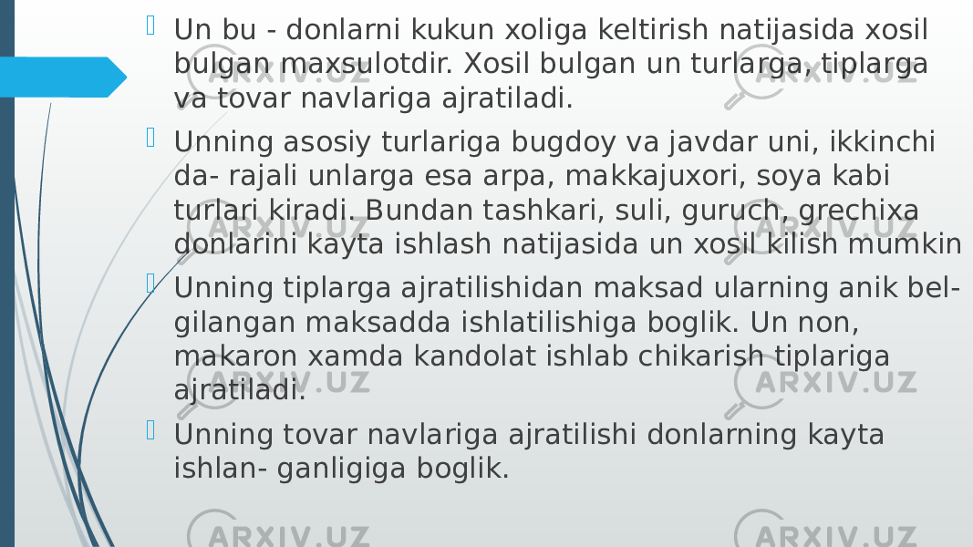  Un bu - donlarni kukun xoliga keltirish natijasida xosil bulgan maxsulotdir. Xosil bulgan un turlarga, tiplarga va tovar navlariga ajratiladi.  Unning asosiy turlariga bugdoy va javdar uni, ikkinchi da- rajali unlarga esa arpa, makkajuxori, soya kabi turlari kiradi. Bundan tashkari, suli, guruch, grechixa donlarini kayta ishlash natijasida un xosil kilish mumkin  Unning tiplarga ajratilishidan maksad ularning anik bel- gilangan maksadda ishlatilishiga boglik. Un non, makaron xamda kandolat ishlab chikarish tiplariga ajratiladi.  Unning tovar navlariga ajratilishi donlarning kayta ishlan- ganligiga boglik. 