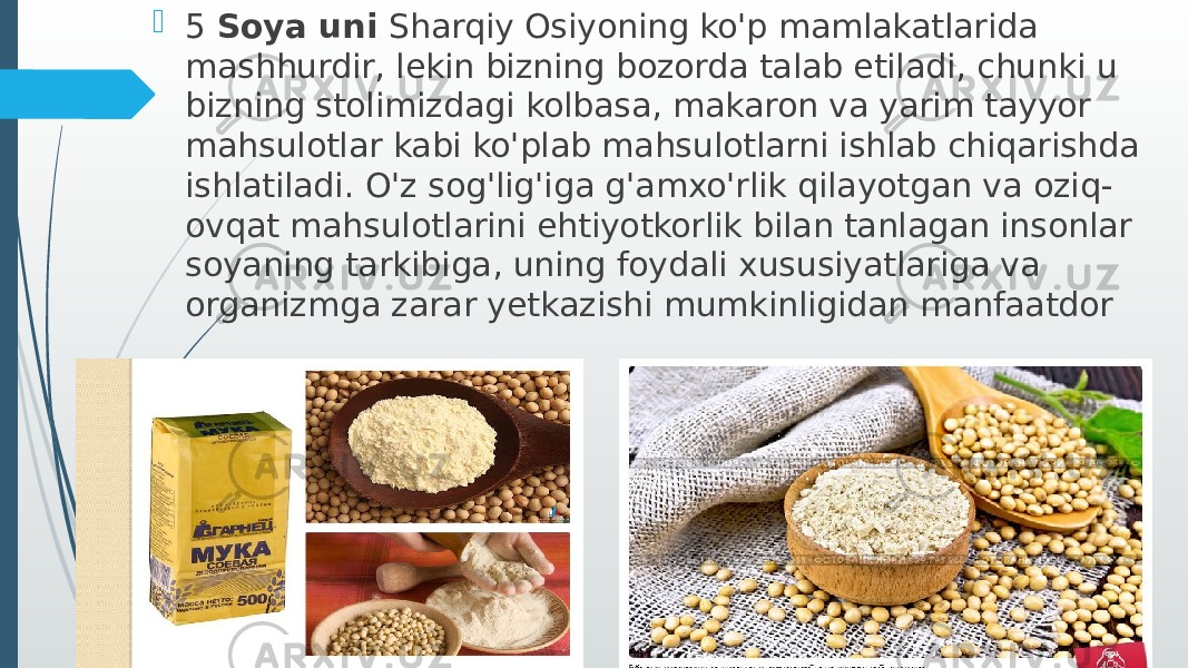  5 Soya uni Sharqiy Osiyoning ko&#39;p mamlakatlarida mashhurdir, lekin bizning bozorda talab etiladi, chunki u bizning stolimizdagi kolbasa, makaron va yarim tayyor mahsulotlar kabi ko&#39;plab mahsulotlarni ishlab chiqarishda ishlatiladi. O&#39;z sog&#39;lig&#39;iga g&#39;amxo&#39;rlik qilayotgan va oziq- ovqat mahsulotlarini ehtiyotkorlik bilan tanlagan insonlar soyaning tarkibiga, uning foydali xususiyatlariga va organizmga zarar yetkazishi mumkinligidan manfaatdor 