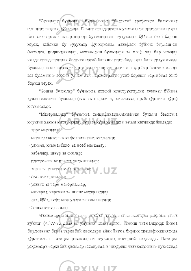 “Стандарт буюмлар” бўлимининг “белгиси” графасига буюмнинг стандарт рақами қўйилади. Давлат стандартига мувофиқ стандартларнинг ҳар бир категорияси чегараларида буюмларнинг гурухлари бўйича ёзиб бориш керак, кайсики бу гурухлар функционал вазифаси бўйича бирлашган (масалан, подшипниклар, махкамлаш буюмлари ва х.к.); ҳар бир номлар ичида стандартларни белгиси ортиб бориши тартибида; ҳар бири гурух ичида буюмлар номи алфавит тартибида ёзиш; стандартнинг ҳар бир белгиси ичида эса буюмнинг асосий ўлчам ёки параметрлари усиб бориши тартибида ёзиб бориш керак. “Бошқа буюмлар” бўлимига асосий конструкторлик ҳужжат бўйича кулланилмаган буюмлар (техник шароитга, каталокка, прейскўрантга кўра) киритилади. “Материаллар” бўлимига спецификацияланаётган буюмга бевосита кирувчи ҳамма материаллар турига кўра қуйидаги кетма-кетликда ёзилади: - қора металлар; - магнитоэлектрик ва ферромагнит металлар; - рангли, кимматбаҳо ва ноёб металлар; - кабеллар, шнур ва симлар; - пластмасса ва преоспластмассалар; - когоз ва текстил материаллари; - ёгоч материаллар; - резина ва чарм материаллар; - минерал, керамик ва шиша материаллар; - лак, бўёқ, нефт маҳсулоти ва химикатлар; - бошқа материаллар Чизмаларда машина таркибий қисмларига позиция рақамларини қўйиш (2.109-73 Давлат умумий стандарти). Йиғиш чизмаларида йиғма бирликнинг барча таркибий қисмлари айни йиғма бирлик спецификациясида кўрсатилган позиция рақамларига мувофиқ номерлаб чиқилади. Позиция рақамлари таркибий қисмлар тасвиридаги чиқариш чизикларининг нуктасида 