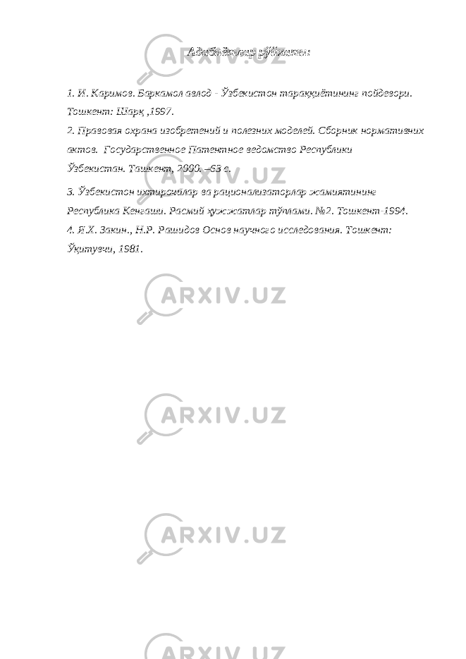 Адабиётлар рўйхати: 1. И. Каримов. Баркамол авлод - Ўзбекистон тараққиётининг пойдевори. Тошкент: Шарқ ,1997. 2. Правовая охрана изобретений и полезних моделей. Сборник нормативних актов. Государственное Патентное ведомство Республики Ўзбекистан. Ташкент, 2000. –63 с. 3. Ўзбекистон ихтирочилар ва рационализаторлар жамиятининг Республика Кенгаши. Расмий ҳужжатлар тўплами. №2. Тошкент-1994. 4. Я.Х. Закин., Н.Р. Рашидов Основ научного исследования. Тошкент: Ўқитувчи, 1981. 