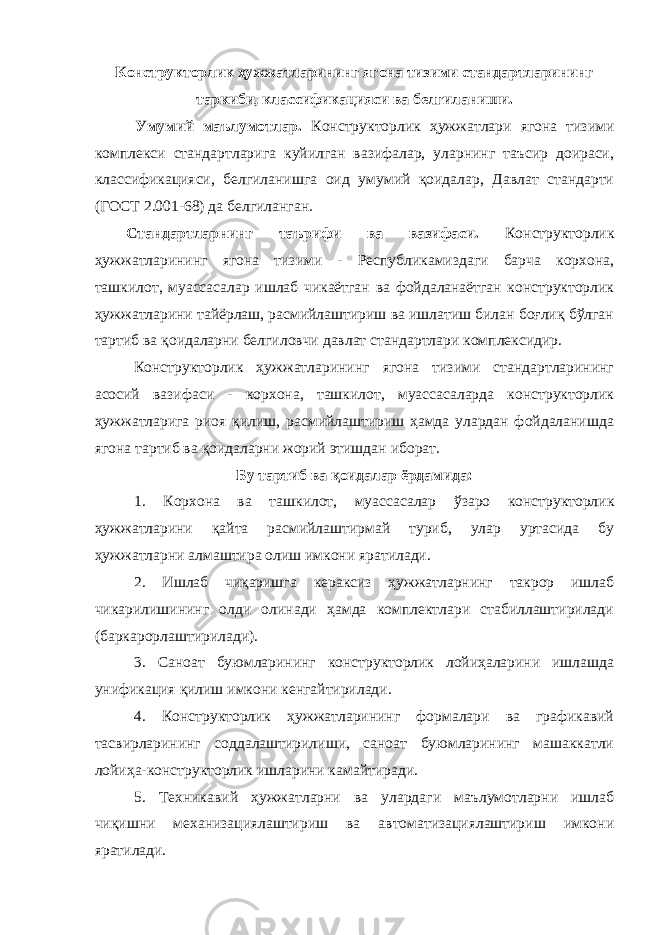 Конструкторлик ҳужжатларининг ягона тизими стандартларининг таркиби, классификацияси ва белгиланиши. Умумий маълумотлар. Конструкторлик ҳужжатлари ягона тизими комплекси стандартларига куйилган вазифалар, уларнинг таъсир доираси, классификацияси, белгиланишга оид умумий қоидалар, Давлат стандарти (ГОСТ 2.001-68) да белгиланган. Стандартларнинг таърифи ва вазифаси. Конструкторлик ҳужжатларининг ягона тизими - Республикамиздаги барча корхона, ташкилот, муассасалар ишлаб чикаётган ва фойдаланаётган конструкторлик ҳужжатларини тайёрлаш, расмийлаштириш ва ишлатиш билан боғлиқ бўлган тартиб ва қоидаларни белгиловчи давлат стандартлари комплексидир. Конструкторлик ҳужжатларининг ягона тизими стандартларининг асосий вазифаси - корхона, ташкилот, муассасаларда конструкторлик ҳужжатларига риоя қилиш, расмийлаштириш ҳамда улардан фойдаланишда ягона тартиб ва қоидаларни жорий этишдан иборат. Бу тартиб ва қоидалар ёрдамида: 1. Корхона ва ташкилот, муассасалар ўзаро конструкторлик ҳужжатларини қайта расмийлаштирмай туриб, улар уртасида бу ҳужжатларни алмаштира олиш имкони яратилади. 2. Ишлаб чиқаришга кераксиз ҳужжатларнинг такрор ишлаб чикарилишининг олди олинади ҳамда комплектлари стабиллаштирилади (баркарорлаштирилади). 3. Саноат буюмларининг конструкторлик лойиҳаларини ишлашда унификация қилиш имкони кенгайтирилади. 4. Конструкторлик ҳужжатларининг формалари ва графикавий тасвирларининг соддалаштирилиши, саноат буюмларининг машаккатли лойиҳа-конструкторлик ишларини камайтиради. 5. Техникавий ҳужжатларни ва улардаги маълумотларни ишлаб чиқишни механизациялаштириш ва автоматизациялаштириш имкони яратилади. 