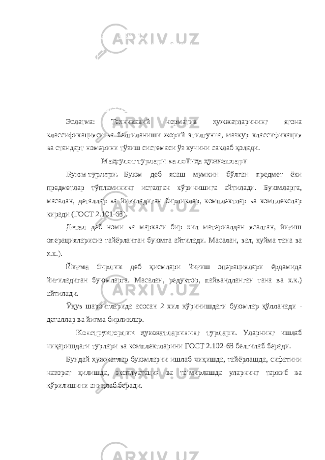 Эслатма: Техникавий норматив ҳужжатларининг ягона классификацияси ва белгиланиши жорий этилгунча, мазкур классификация ва стандарт номерини тўзиш системаси ўз кучини саклаб қолади. Маҳсулот турлари ва лойиҳа ҳужжатлари Буюм турлари. Буюм деб ясаш мумкин бўлган предмет ёки предметлар тўпламининг исталган кўринишига айтилади. Буюмларга, масалан, деталлар ва йиғиладиган бирликлар, комплектлар ва комплекслар киради (ГОСТ 2.101-68). Детал деб номи ва маркаси бир хил материалдан ясалган, йиғиш операцияларисиз тайёрланган буюмга айтилади. Масалан, вал, куйма тана ва х.к.). Йиғма бирлик деб қисмлари йиғиш операциялари ёрдамида йиғиладиган буюмларга. Масалан, редуктор, пайвандланган тана ва х.к.) айтилади. Ўқув шароитларида асосан 2 хил кўринишдаги буюмлар қўлланади - деталлар ва йиғма бирликлар. Конструкторлик ҳужжатларининг турлари. Уларнинг ишлаб чиқаришдаги турлари ва комплектларини ГОСТ 2.102-68 белгилаб беради. Бундай ҳужжатлар буюмларни ишлаб чиқишда, тайёрлашда, сифатини назорат қилишда, эксплуатация ва та’мирлашда уларнинг таркиб ва кўрилишини аниқлаб беради. 