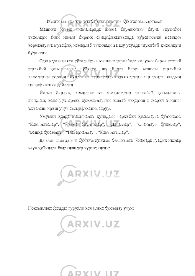 Машиналарни таркибий қисмларга бўлиш методикаси Машина йиғма чизмаларида йиғма бирликнинг барча таркибий қисмлари айни йиғма бирлик спецификациясида кўрсатилган позиция нормаларига мувофиқ номерлаб чиқилади ва шу усулда таркибий қисмларга бўлинади. Спецификацияси тўзилаётган машина таркибига кирувчи барча асосий таркибий қисмларнинг рўйхати, шу билан бирга машина таркибий қисмларига тегишли бўлган конструкторлик ҳужжатлари киритилган жадвал спецификация дейилади. Йиғма бирлик, комплекс ва комплектлар таркибий қисмларини аниқлаш, конструкторлик ҳужжатларини ишлаб чиқаришга жорий этишни режалаштириш учун спецификация зарур. Умумий ҳолда машиналар қуйидаги таркибий қисмларга бўлинади: “Комплекслар”, “Йиғма бирликлар”, “Деталлар”, “Стандарт буюмлар”, “Бошқа буюмлар”, “Материаллар”, “Комплектлар”. Давлат стандарти бўйича ҳужжат белгилаш. Чизмада график ишлар учун қуйидаги белгилашлар курсатилади: Нокомплекс (содда) гурухли комплекс буюмлар учун: 