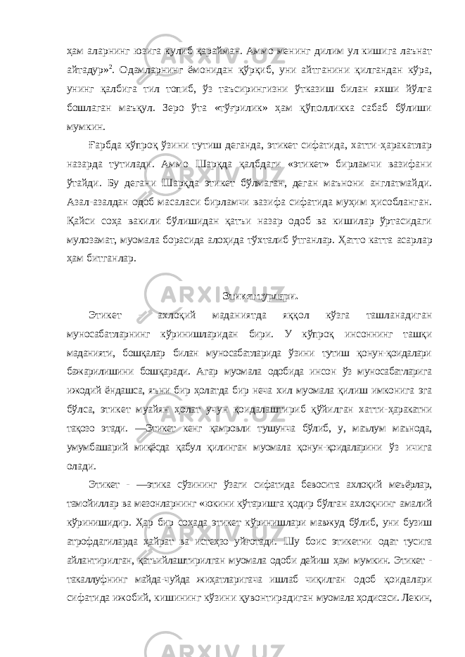 ҳам аларнинг юзига кулиб қарайман. Аммо менинг дилим ул кишига лаънат айтадур» 2 . Одамларнинг ёмонидан қўрқиб, уни айтганини қилгандан кўра, унинг қалбига тил топиб, ўз таъсирингизни ўтказиш билан яхши йўлга бошлаган маъқул. Зеро ўта «тўғрилик» ҳам қўполликка сабаб бўлиши мумкин. Ғарбда кўпроқ ўзини тутиш деганда, этикет сифатида, хатти-ҳаракатлар назарда тутилади. Аммо Шарқда қалбдаги «этикет» бирламчи вазифани ўтайди. Бу дегани Шарқда этикет бўлмаган, деган маънони англатмайди. Азал-азалдан одоб масаласи бирламчи вазифа сифатида муҳим ҳисобланган. Қайси соҳа вакили бўлишидан қатъи назар одоб ва кишилар ўртасидаги мулозамат, муомала борасида алоҳида тўхталиб ўтганлар. Ҳатто катта асарлар ҳам битганлар. Этикет турлари. Этикет - ахлоқий маданиятда яққол кўзга ташланадиган муносабатларнинг кўринишларидан бири. У кўпроқ инсоннинг ташқи маданияти, бошқалар билан муносабатларида ўзини тутиш қонун-қоидалари бажарилишини бошқаради. Агар муомала одобида инсон ўз муносабатларига ижодий ёндашса, яъни бир ҳолатда бир неча хил муомала қилиш имконига эга бўлса, этикет муайян ҳолат учун қоидалаштириб қўйилган хатти- ҳаракатни тақозо этади. ―Этикет кенг қамровли тушунча бўлиб, у, маълум маънода, умумбашарий миқёсда қабул қилинган муомала қонун-қоидаларини ўз ичига олади. Этикет - ―этика сўзининг ўзаги сифатида бевосита ахлоқий меъёрлар, тамойиллар ва мезонларнинг «юкини кўтаришга қодир бўлган ахлоқнинг амалий кўринишидир. Ҳар бир соҳада этикет кўринишлари мавжуд бўлиб, уни бузиш атрофдагиларда ҳайрат ва истеҳзо уйғотади. Шу боис этикетни одат тусига айлантирилган, қатьийлаштирилган муомала одоби дейиш ҳам мумкин. Этикет - такаллуфнинг майда-чуйда жиҳатларигача ишлаб чиқилган одоб қоидалари сифатида ижобий, кишининг кўзини қувонтирадиган муомала ҳодисаси. Лекин, 