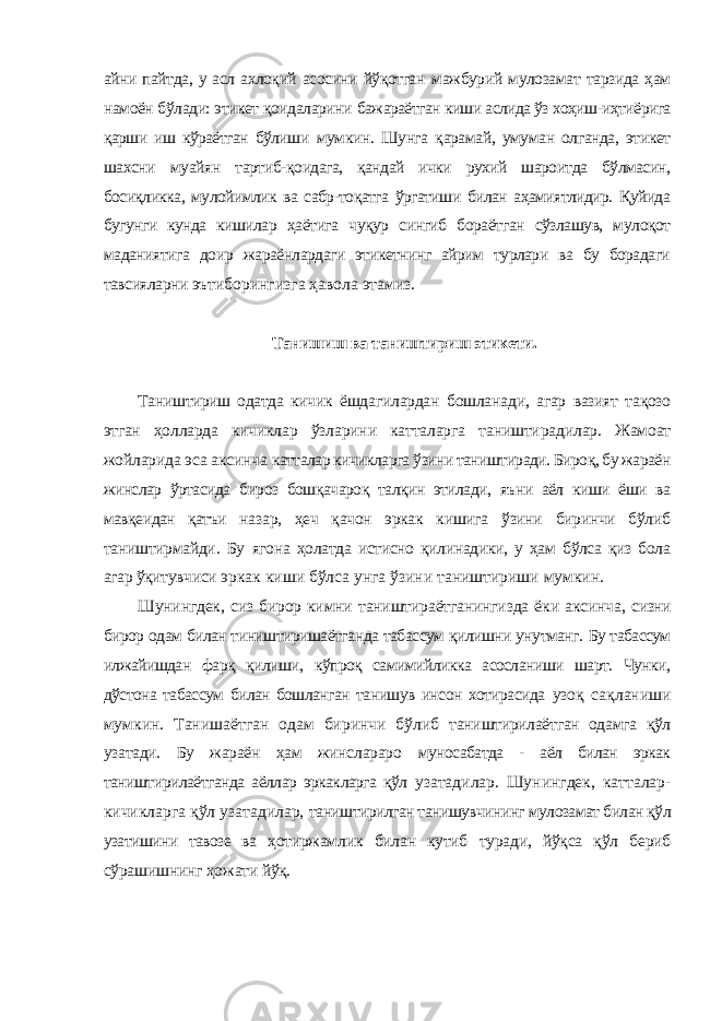 айни пайтда, у асл ахлоқий асосини йўқотган мажбурий мулозамат тарзида ҳам намоён бўлади: этикет қоидаларини бажараётган киши аслида ўз хоҳиш-иҳтиёрига қарши иш кўраётган бўлиши мумкин. Шунга қарамай, умуман олганда, этикет шахсни муайян тартиб- қоидага, қандай ички рухий шароитда бўлмасин, босиқликка, мулойимлик ва сабр-тоқатга ўргатиши билан аҳамиятлидир. Қуйида бугунги кунда кишилар ҳаётига чуқур сингиб бораётган сўзлашув, мулоқот маданиятига доир жараёнлардаги этикетнинг айрим турлари ва бу борадаги тавсияларни эътиборингизга ҳавола этамиз. Танишиш ва таништириш этикети. Таништириш одатда кичик ёшдагилардан бошланади, агар вазият тақозо этган ҳолларда кичиклар ўзларини катталарга таништирадилар. Жамоат жойларида эса аксинча катталар кичикларга ўзини таништиради. Бироқ, бу жараён жинслар ўртасида бироз бошқачароқ талқин этилади, яъни аёл киши ёши ва мавқеидан қатъи назар, ҳеч қачон эркак кишига ўзини биринчи бўлиб таништирмайди. Бу ягона ҳолатда истисно қилинадики, у ҳам бўлса қиз бола агар ўқитувчиси эркак киши бўлса унга ўзини таништириши мумкин. Шунингдек, сиз бирор кимни таништираётганингизда ёки аксинча, сизни бирор одам билан тиништиришаётганда табассум қилишни унутманг. Бу табассум илжайишдан фарқ қилиши, кўпроқ самимийликка асосланиши шарт. Чунки, дўстона табассум билан бошланган танишув инсон хотирасида узоқ сақланиши мумкин. Танишаётган одам биринчи бўлиб таништирилаётган одамга қўл узатади. Бу жараён ҳам жинслараро муносабатда - аёл билан эркак таништирилаётганда аёллар эркакларга қўл узатадилар. Шунингдек, катталар- кичикларга қўл узатадилар, таништирилган танишувчининг мулозамат билан қўл узатишини тавозе ва ҳотиржамлик билан кутиб туради, йўқса қўл бериб сўрашишнинг ҳожати йўқ. 