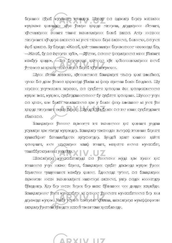 беришни сўраб мурожаат этишдир. Шунда сиз одамлар бирор масалани муҳокама қилишдан кўра ўзлари ҳақида гапириш, дардларини айтишга, кўнгилларини очишга ташна эканликларини билиб оласиз. Агар инсонни гапиришга кўндира олсангиз ва унга таскин бера олсангиз, билингки, сиз унга ёқиб қоласиз. Бу борада: «Жаноб, ҳаёт ташвишлари барчамизнинг чекимизда бор, ―Жаноб, бу сиз ёқтирган куй!», ―Дўстим, сизнинг фикрларингиз мени ўйлашга мажбур қилди», ―Биз биргаликда ҳаётнинг кўп қийинчиликларини енгиб ўтганмиз ва ҳоказо таскинларни бериб кўриш мумкин. Шуни айтиш лозимки, кўпчилигимиз бошқаларга таъсир қила олмаймиз, чунки биз доим ўзимиз ҳақимизда ўйлаш ва фикр юритиш билан бандамиз. Шу нарсани унутмаслик керакки, сиз суҳбатга қизиқиш ёки қизиқмаслигингиз муҳим эмас, муҳими, суҳбатдошингизнинг бу суҳбатга қизиқиши. Шунинг учун сиз қачон, ким билан гаплашсангиз ҳам у билан фикр алмашинг ва унга ўзи ҳақида гапиришга имкон беринг. Шундай йўл билан сиз энг яхши суҳбатдошга айланасиз. Бошқаларни ўзининг аҳамиятга эга эканлигини ҳис қилишга ундаш усуллари ҳам ғоятда муҳимдир. Бошқалар томонидан эътироф этилиши барчага хушкайфият бағишлайдиган хусусиятдир. Бундай ҳолат кишини ҳаётга қизиқишга, янги нарсаларни кашф этишга, меҳнатга янгича муносабат, ташаббускорликка ундайди. Шахслараро муносабатларда сиз ўзингизни жуда ҳам эркин ҳис этишингиз учун иложи борича, бошқаларни суҳбат давомида муҳим ўрини борлигини тушунишига мажбур қилинг. Ёдингизда тутинг, сиз бошқаларни аҳамиятли инсон эканликларига ишонтира олсангиз, улар сиздан миннатдор бўладилар. Ҳар бир инсон йирик бир шахс бўлишини чин дилдан хоҳлайди. Бошқаларнинг ўзига муносабати ва сизнинг ўзингизга муносабатингиз бир хил даражада муҳим. Ушбу усулни самарали қўллаш, шахслараро муваффақиятли алоқалар ўрнатиш йўлидаги асосий тамал тоши ҳисобланади. 