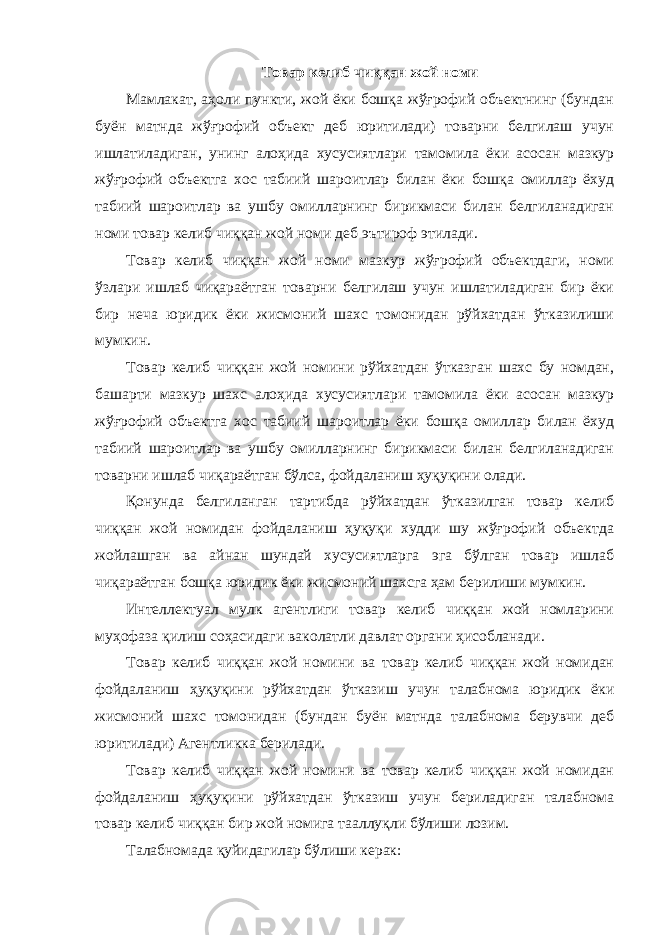 Товар келиб чиққан жой номи Мамлакат, аҳоли пункти, жой ёки бошқа жўғрофий объектнинг (бундан буён матнда жўғрофий объект деб юритилади) товарни белгилаш учун ишлатиладиган, унинг алоҳида хусусиятлари тамомила ёки асосан мазкур жўғрофий объектга хос табиий шароитлар билан ёки бошқа омиллар ёхуд табиий шароитлар ва ушбу омилларнинг бирикмаси билан белгиланадиган номи товар келиб чиққан жой номи деб эътироф этилади. Товар келиб чиққан жой номи мазкур жўғрофий объектдаги, номи ўзлари ишлаб чиқараётган товарни белгилаш учун ишлатиладиган бир ёки бир неча юридик ёки жисмоний шахс томонидан рўйхатдан ўтказилиши мумкин. Товар келиб чиққан жой номини рўйхатдан ўтказган шахс бу номдан, башарти мазкур шахс алоҳида хусусиятлари тамомила ёки асосан мазкур жўғрофий объектга хос табиий шароитлар ёки бошқа омиллар билан ёхуд табиий шароитлар ва ушбу омилларнинг бирикмаси билан белгиланадиган товарни ишлаб чиқараётган бўлса, фойдаланиш ҳуқуқини олади. Қонунда белгиланган тартибда рўйхатдан ўтказилган товар келиб чиққан жой номидан фойдаланиш ҳуқуқи худди шу жўғрофий объектда жойлашган ва айнан шундай хусусиятларга эга бўлган товар ишлаб чиқараётган бошқа юридик ёки жисмоний шахсга ҳам берилиши мумкин. Интеллектуал мулк агентлиги товар келиб чиққан жой номларини муҳофаза қилиш соҳасидаги ваколатли давлат органи ҳисобланади. Товар келиб чиққан жой номини ва товар келиб чиққан жой номидан фойдаланиш ҳуқуқини рўйхатдан ўтказиш учун талабнома юридик ёки жисмоний шахс томонидан (бундан буён матнда талабнома берувчи деб юритилади) Агентликка берилади. Товар келиб чиққан жой номини ва товар келиб чиққан жой номидан фойдаланиш ҳуқуқини рўйхатдан ўтказиш учун бериладиган талабнома товар келиб чиққан бир жой номига тааллуқли бўлиши лозим. Талабномада қуйидагилар бўлиши керак: 