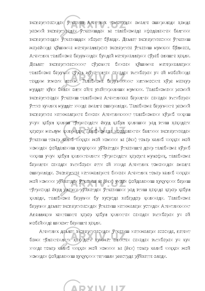 экспертизасидан ўтказиш Агентлик томонидан амалга оширилади ҳамда расмий экспертизадан ўтказишдан ва талабномада ифодаланган белгини экспертизадан ўтказишдан иборат бўлади. Давлат экспертизасини ўтказиш жараёнида қўшимча материалларсиз экспертиза ўтказиш мумкин бўлмаса, Агентлик талабнома берувчидан бундай материалларни сўраб олишга ҳақли. Давлат экспертизасининг сўровига биноан қўшимча материалларни талабнома берувчи сўров жўнатилган санадан эътиборан уч ой мобайнида тақдим этмоғи лозим. Талабнома берувчининг илтимосига кўра мазкур муддат кўпи билан олти ойга узайтирилиши мумкин. Талабномани расмий экспертизадан ўтказиш талабнома Агентликка берилган санадан эътиборан ўттиз кунлик муддат ичида амалга оширилади. Талабнома берувчига расмий экспертиза натижаларига биноан Агентликнинг талабномани кўриб чиқиш учун қабул қилиш тўғрисидаги ёхуд қабул қилишни рад этиш ҳақидаги қарори маълум қилинади. Талабномада ифодаланган белгини экспертизадан ўтказиш товар келиб чиққан жой номини ва (ёки) товар келиб чиққан жой номидан фойдаланиш ҳуқуқини рўйхатдан ўтказишга доир талабнома кўриб чиқиш учун қабул қилинганлиги тўғрисидаги қарорга мувофиқ, талабнома берилган санадан эътиборан етти ой ичида Агентлик томонидан амалга оширилади. Экспертиза натижаларига биноан Агентлик товар келиб чиққан жой номини рўйхатдан ўтказиш ва (ёки) ундан фойдаланиш ҳуқуқини бериш тўғрисида ёхуд уларни рўйхатдан ўтказишни рад этиш ҳақида қарор қабул қилади, талабнома берувчи бу хусусда хабардор қилинади. Талабнома берувчи давлат экспертизасидан ўтказиш натижалари устидан Агентликнинг Апелляция кенгашига қарор қабул қилинган санадан эътиборан уч ой мобайнида шикоят беришга ҳақли. Агентлик давлат экспертизасидан ўтказиш натижалари асосида, патент божи тўланганлиги ҳақидаги ҳужжат олинган санадан эътиборан уч кун ичида товар келиб чиққан жой номини ва (ёки) товар келиб чиққан жой номидан фойдаланиш ҳуқуқини тегишли реестрда рўйхатга олади. 