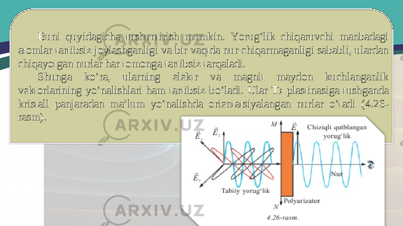 Buni quyidagicha tushuntirish mumkin. Yorug‘lik chiqaruvchi manbadagi atomlar tartibsiz joylashganligi va bir vaqtda nur chiqarmaganligi sababli, ulardan chiqayotgan nurlar har tomonga tartibsiz tarqaladi. Shunga ko‘ra, ularning elektr va magnit maydon kuchlanganlik vektorlarining yo‘nalishlari ham tartibsiz bo‘ladi. Ular T 1 plastinasiga tushganda kristall panjaradan ma’lum yo‘nalishda orientatsiyalangan nurlar o‘tadi (4.26- rasm). 