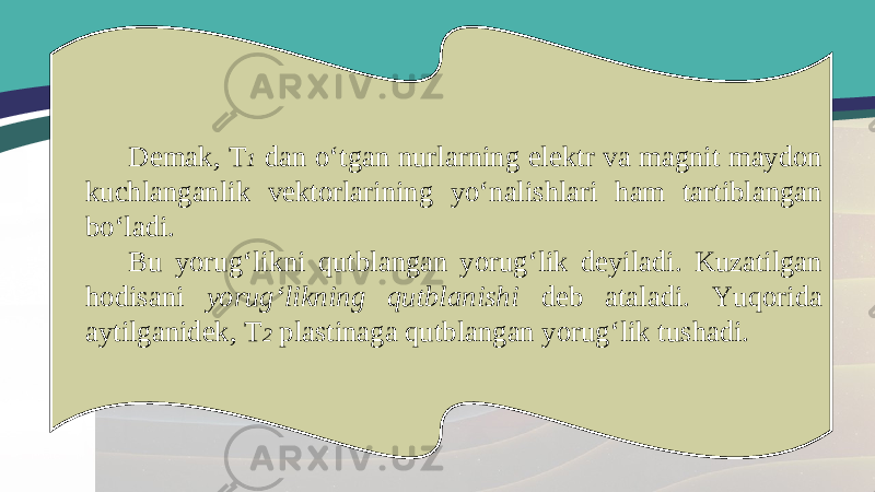 Demak, T 1 dan o‘tgan nurlarning elektr va magnit maydon kuchlanganlik vektorlarining yo‘nalishlari ham tartiblangan bo‘ladi. Bu yorug‘likni qutblangan yorug‘lik deyiladi. Kuzatilgan hodisani yorug‘likning qutblanishi deb ataladi. Yuqorida aytilganidek, T 2 plastinaga qutblangan yorug‘lik tushadi. 