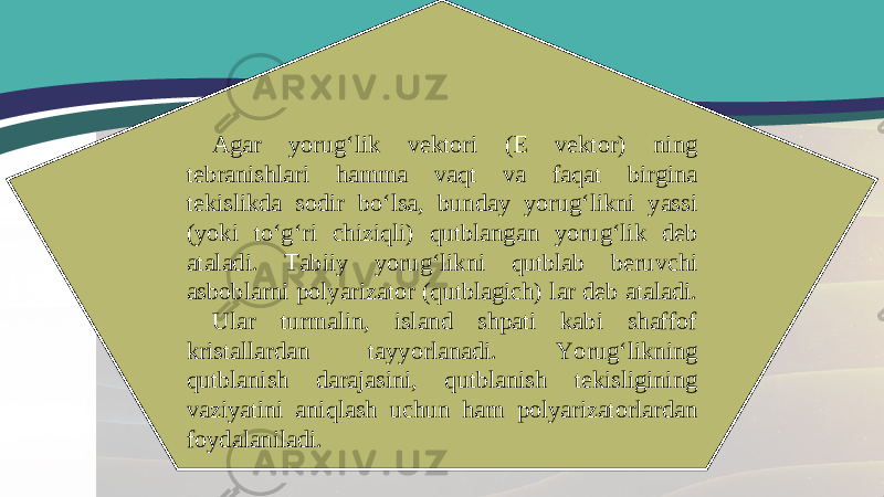 Agar yorug‘lik vektori (E vektor) ning tebranishlari hamma vaqt va faqat birgina tekislikda sodir bo‘lsa, bunday yorug‘likni yassi (yoki to‘g‘ri chiziqli) qutblangan yorug‘lik deb ataladi. Tabiiy yorug‘likni qutblab beruvchi asboblarni polyarizator (qutblagich) lar deb ataladi. Ular turmalin, island shpati kabi shaffof kristallardan tayyorlanadi. Yorug‘likning qutblanish darajasini, qutblanish tekisligining vaziyatini aniqlash uchun ham polyarizatorlardan foydalaniladi. 