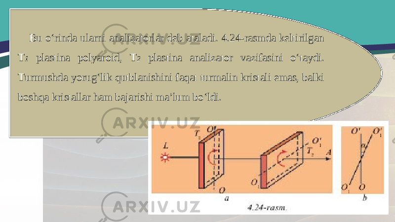 Bu o‘rinda ularni analizatorlar deb ataladi. 4.24-rasmda keltirilgan T 1 plastina polyaroid, T 2 plastina analizator vazifasini o‘taydi. Turmushda yorug‘lik qutblanishini faqat turmalin kristali emas, balki boshqa kristallar ham bajarishi ma’lum bo‘ldi. 