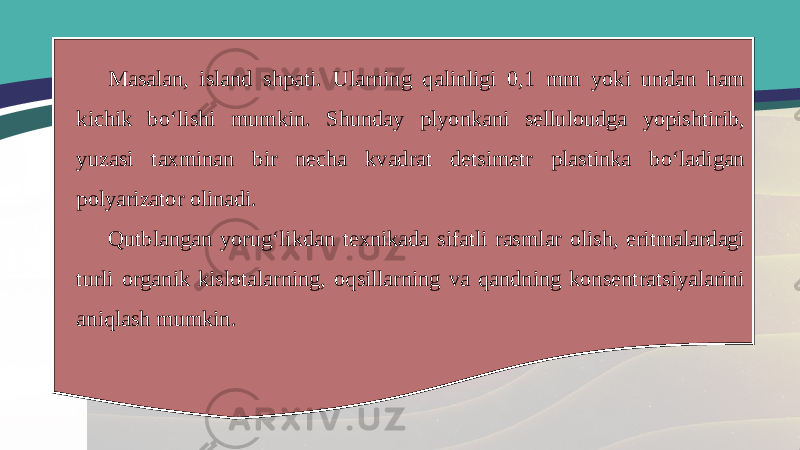 Masalan, island shpati. Ularning qalinligi 0,1 mm yoki undan ham kichik bo‘lishi mumkin. Shunday plyonkani selluloudga yopishtirib, yuzasi taxminan bir necha kvadrat detsimetr plastinka bo‘ladigan polyarizator olinadi. Qutblangan yorug‘likdan texnikada sifatli rasmlar olish, eritmalardagi turli organik kislotalarning, oqsillarning va qandning konsentratsiyalarini aniqlash mumkin. 