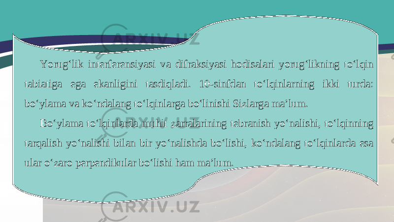 Yorug‘lik interferensiyasi va difraksiyasi hodisalari yorug‘likning to‘lqin tabiatiga ega ekanligini tasdiqladi. 10-sinfdan to‘lqinlarning ikki turda: bo‘ylama va ko‘ndalang to‘lqinlarga bo‘linishi Sizlarga ma’lum. Bo‘ylama to‘lqinlarda muhit zarralarining tebranish yo‘nalishi, to‘lqinning tarqalish yo‘nalishi bilan bir yo‘nalishda bo‘lishi, ko‘ndalang to‘lqinlarda esa ular o‘zaro perpendikular bo‘lishi ham ma’lum. 