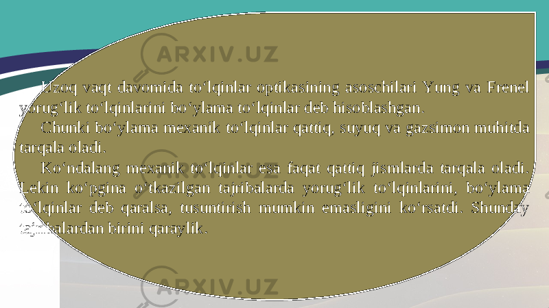 Uzoq vaqt davomida to‘lqinlar optikasining asoschilari Yung va Frenel yorug‘lik to‘lqinlarini bo‘ylama to‘lqinlar deb hisoblashgan. Chunki bo‘ylama mexanik to‘lqinlar qattiq, suyuq va gazsimon muhitda tarqala oladi. Ko‘ndalang mexanik to‘lqinlar esa faqat qattiq jismlarda tarqala oladi. Lekin ko‘pgina o‘tkazilgan tajribalarda yorug‘lik to‘lqinlarini, bo‘ylama to‘lqinlar deb qaralsa, tusuntirish mumkin emasligini ko‘rsatdi. Shunday tajribalardan birini qaraylik. 