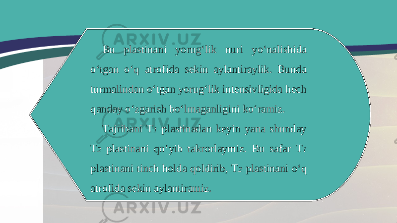 Bu plastinani yorug‘lik nuri yo‘nalishida o‘tgan o‘q atrofida sekin aylantiraylik. Bunda turmalindan o‘tgan yorug‘lik intensivligida hech qanday o‘zgarish bo‘lmaganligini ko‘ramiz. Tajribani T 1 plastinadan keyin yana shunday T 2 plastinani qo‘yib takrorlaymiz. Bu safar T 1 plastinani tinch holda qoldirib, T 2 plastinani o‘q atrofida sekin aylantiramiz. 