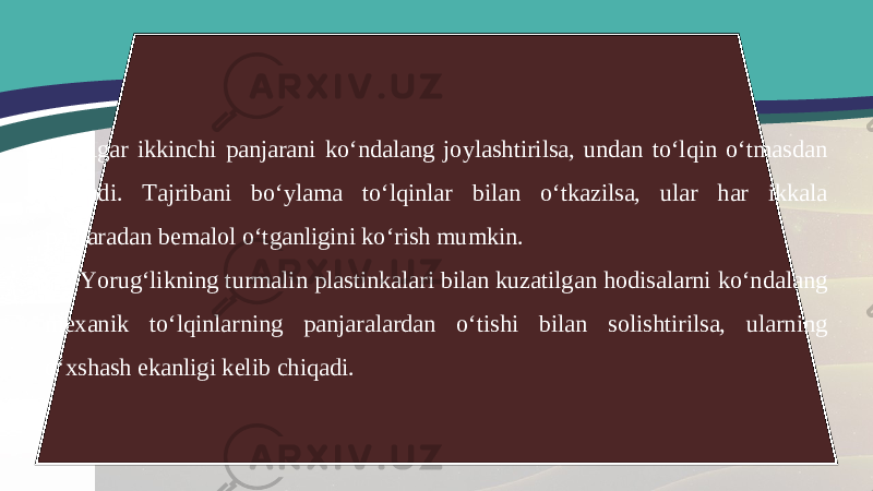 Agar ikkinchi panjarani ko‘ndalang joylashtirilsa, undan to‘lqin o‘tmasdan so‘nadi. Tajribani bo‘ylama to‘lqinlar bilan o‘tkazilsa, ular har ikkala panjaradan bemalol o‘tganligini ko‘rish mumkin. Yorug‘likning turmalin plastinkalari bilan kuzatilgan hodisalarni ko‘ndalang mexanik to‘lqinlarning panjaralardan o‘tishi bilan solishtirilsa, ularning o‘xshash ekanligi kelib chiqadi. 