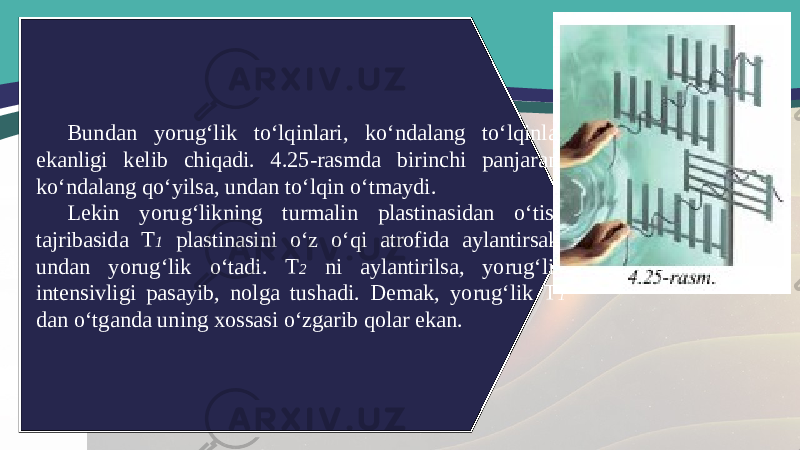 Bundan yorug‘lik to‘lqinlari, ko‘ndalang to‘lqinlar ekanligi kelib chiqadi. 4.25-rasmda birinchi panjarani ko‘ndalang qo‘yilsa, undan to‘lqin o‘tmaydi. Lekin yorug‘likning turmalin plastinasidan o‘tish tajribasida T 1 plastinasini o‘z o‘qi atrofida aylantirsak, undan yorug‘lik o‘tadi. T 2 ni aylantirilsa, yorug‘lik intensivligi pasayib, nolga tushadi. Demak, yorug‘lik T 1 dan o‘tganda uning xossasi o‘zgarib qolar ekan. 