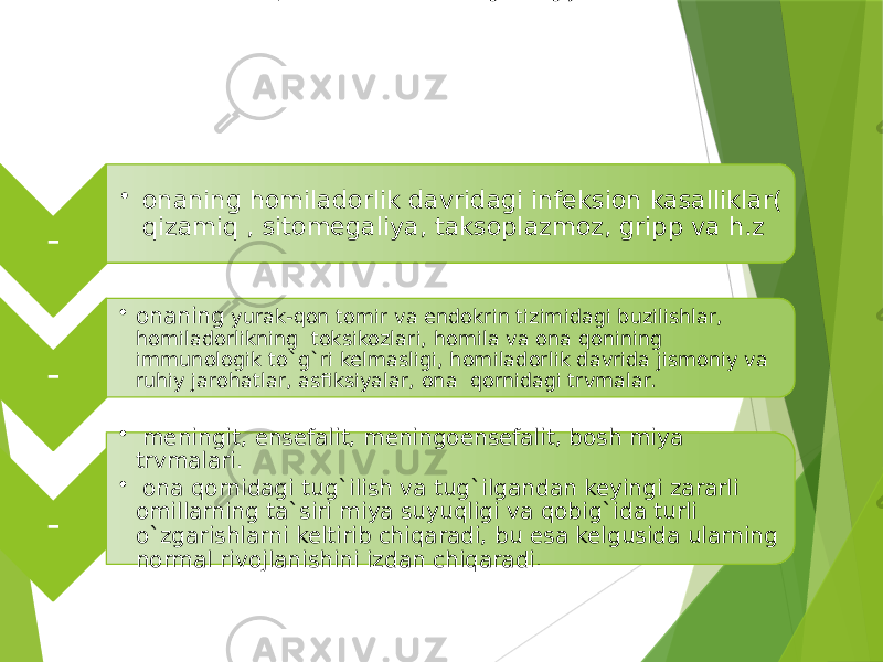 Nutq sistemasi kasalliklarining etiologiyasi. - • onaning homiladorlik davridagi infeksion kasalliklar( qizamiq , sitomegaliya, taksoplazmoz, gripp va h.z - • onaning yurak-qon tomir va endokrin tizimidagi buzilishlar, homiladorlikning toksikozlari, homila va ona qonining immunologik to`g`ri kelmasligi, homiladorlik davrida jismoniy va ruhiy jarohatlar, asfiksiyalar, ona qornidagi trvmalar. - • meningit, ensefalit, meningoensefalit, bosh miya trvmalari. • ona qornidagi tug`ilish va tug`ilgandan keyingi zararli omillarning ta`siri miya suyuqligi va qobig`ida turli o`zgarishlarni keltirib chiqaradi, bu esa kelgusida ularning normal rivojlanishini izdan chiqaradi. 