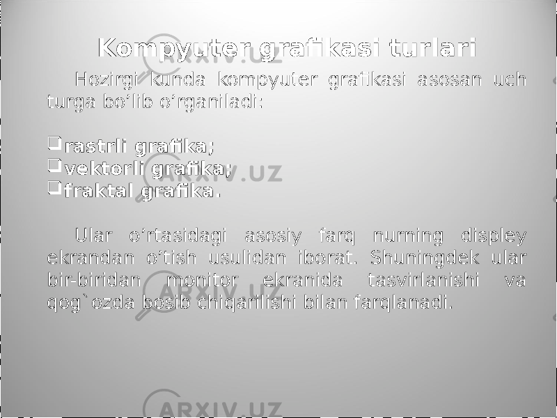 Kompyuter grafikasi turlari Hozirgi kunda kompyuter grafikasi asosan uch turga bo’lib o’rganiladi:  rastrli grafika;  vektorli grafika;  fraktal grafika. Ular o’rtasidagi asosiy farq nurning displey ekrandan o’tish usulidan iborat. Shuningdek ular bir-biridan monitor ekranida tasvirlanishi va qog`ozda bosib chiqarilishi bilan farqlanadi. 