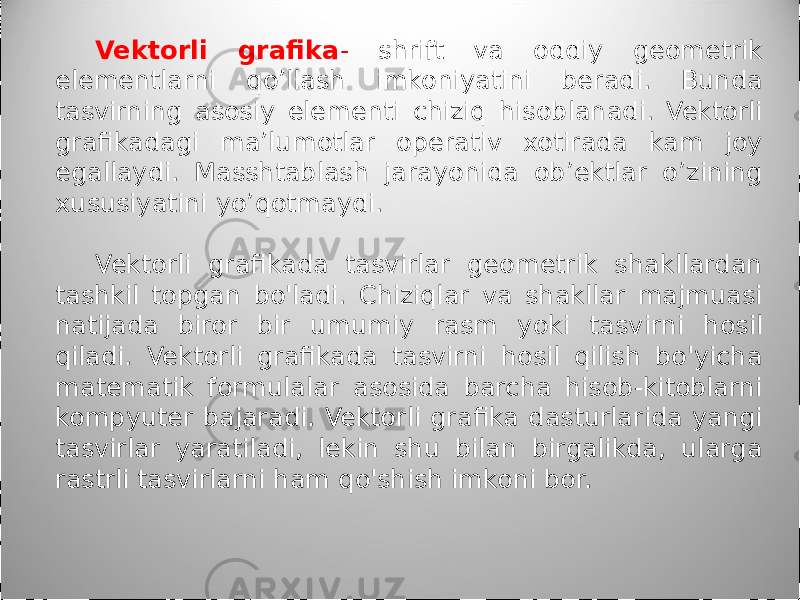 Vektorli grafika - shrift va oddiy geometrik elementlarni qo’llash imkoniyatini beradi. Bunda tasvirning asosiy elementi chiziq hisoblanadi. Vektorli grafikadagi ma’lumotlar operativ xotirada kam joy egallaydi. Masshtablash jarayonida ob’ektlar o’zining xususiyatini yo’qotmaydi. Vektorli grafikada tasvirlar geometrik shakllardan tashkil topgan bo&#39;ladi. Chiziqlar va shakllar majmuasi natijada biror bir umumiy rasm yoki tasvirni hosil qiladi. Vektorli grafikada tasvirni hosil qilish bo&#39;yicha matematik formulalar asosida barcha hisob-kitoblarni kompyuter bajaradi. Vektorli grafika dasturlarida yangi tasvirlar yaratiladi, lekin shu bilan birgalikda, ularga rastrli tasvirlarni ham qo&#39;shish imkoni bor. 