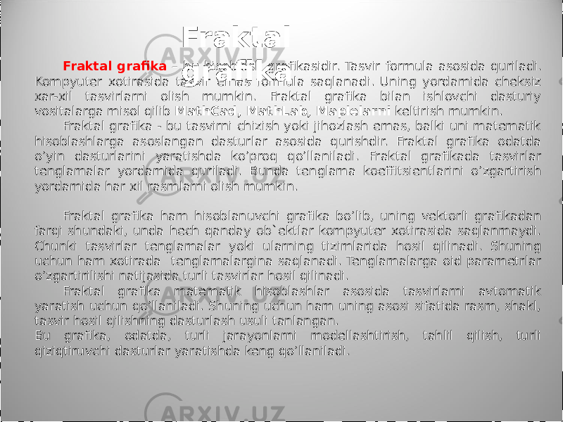 Fraktal grafika – bu hisoblash grafikasidir. Tasvir formula asosida quriladi. Kompyuter xotirasida tasvir emas formula saqlanadi. Uning yordamida cheksiz xar-xil tasvirlarni olish mumkin. Fraktal grafika bilan ishlovchi dasturiy vositalarga misol qilib MathCad, MathLab, Maplelarni keltirish mumkin. Fraktal grafika - bu tasvirni chizish yoki jihozlash emas, balki uni matematik hisoblashlarga asoslangan dasturlar asosida qurishdir. Fraktal grafika odatda o’yin dasturlarini yaratishda ko’proq qo’llaniladi. Fraktal grafikada tasvirlar tenglamalar yordamida quriladi. Bunda tenglama koeffitsientlarini o’zgartirish yordamida har xil rasmlarni olish mumkin. Fraktal grafika ham hisoblanuvchi grafika bo’lib, uning vektorli grafikadan farqi shundaki, unda hech qanday ob`ektlar kompyuter xotirasida saqlanmaydi. Chunki tasvirlar tenglamalar yoki ularning tizimlarida hosil qilinadi. Shuning uchun ham xotirada tenglamalargina saqlanadi. Tenglamalarga oid parametrlar o’zgartirilishi natijasida turli tasvirlar hosil qilinadi. Fraktal grafika matematik hisoblashlar asosida tasvirlarni avtomatik yaratish uchun qo’llaniladi. Shuning uchun ham uning asosi sifatida rasm, shakl, tasvir hosil qilishning dasturlash usuli tanlangan. Bu grafika, odatda, turli jarayonlarni modellashtirish, tahlil qilish, turli qiziqtiruvchi dasturlar yaratishda keng qo’llaniladi. Fraktal grafika 