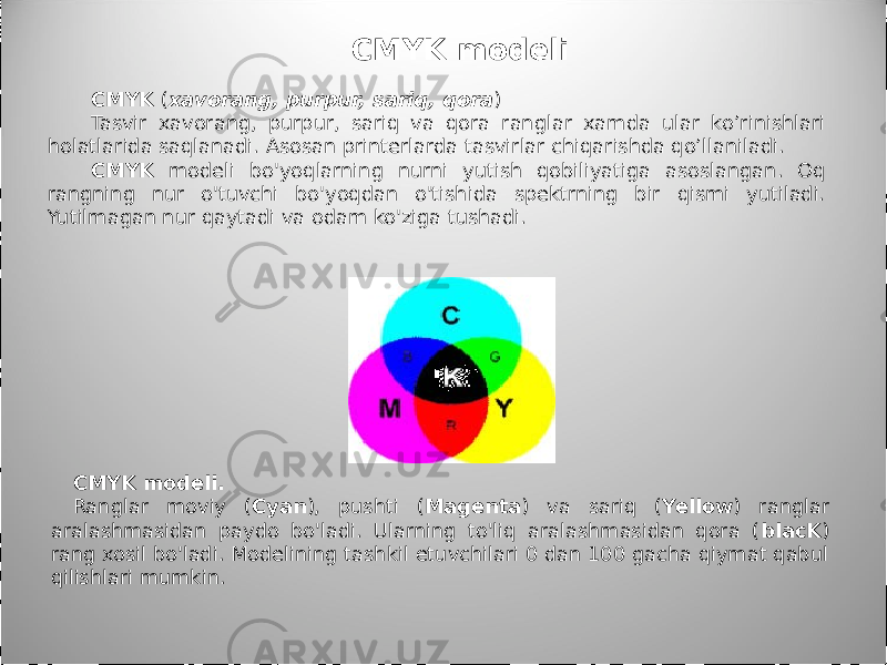 CMYK ( xavorang, purpur, sariq, qora ) Tasvir xavorang, purpur, sariq va qora ranglar xamda ular ko’rinishlari holatlarida saqlanadi. Asosan printerlarda tasvirlar chiqarishda qo’llaniladi. CMYK modeli bo&#39;yoqlarning nurni yutish qobiliyatiga asoslangan. Oq rangning nur o&#39;tuvchi bo&#39;yoqdan o&#39;tishida spektrning bir qismi yutiladi. Yutilmagan nur qaytadi va odam ko&#39;ziga tushadi. CMYK modeli. Ranglar moviy ( Cyan ), pushti ( Magenta ) va sariq ( Yellow ) ranglar aralashmasidan paydo bo&#39;ladi. Ularning to&#39;liq aralashmasidan qora ( blacK ) rang xosil bo&#39;ladi. Modelining tashkil etuvchilari 0 dan 100 gacha qiymat qabul qilishlari mumkin. CMYK modeli 