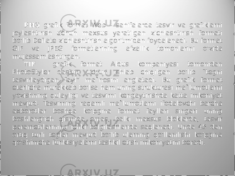 PNG grafik format Web – sahifalarda tasvir va grafiklarni joylashtirish uchun maxsus yaratilgan zichlashtirish formati bo’lib Deflate zichlashtirish algoritmidan foydalanadi. Bu format GIF va JPEG formatlarining afzal lik tomonlarini o’zida mujassamlashtirgan. TIF grafik format Aldus kompaniyasi tomonidan PhotoStyler dasturi uchun ishlab chiqilgan bo’lib “tegni tasvirlaydigan fayl” ma`nosini angla ta di. Bu grafik format etarlicha murakkab bo’lsa ham uning strukturasi ma`lumotlarni yozishning qulayligi va tasvirni kengaytirishda katta imkoniyat mavjud. Tasvirning raqamli ma`lumotlarni ifodalovchi barcha axborotlar boshqa ko’pgina format fayllari singari uning boshlang’ich qismida emas, balki maxsus bloklarda, tasvir parametrlarining ichki belgilashlarida saqlanadi. Unda 45 dan ortiq turli teglar mavjud bo’lib ularning qo’llanilishi ko’pgina qo’shimcha funktsiyalarni tashkil etish imkoniyatini beradi. 