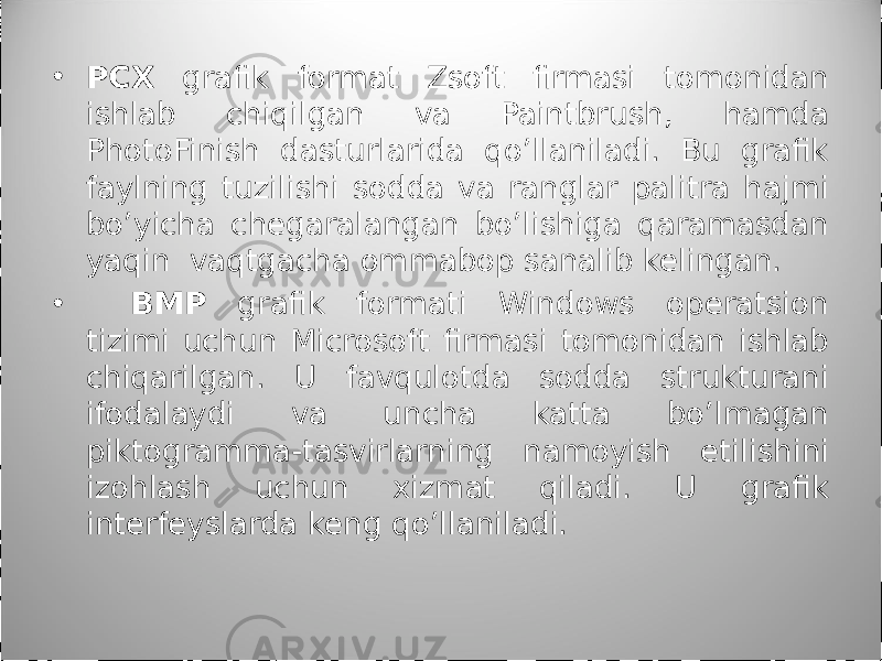 • PCX grafik format Zsoft firmasi tomonidan ishlab chiqilgan va Paintbrush, hamda PhotoFinish dasturlarida qo’llaniladi. Bu grafik faylning tuzilishi sodda va ranglar palitra hajmi bo’yicha chegaralangan bo’lishiga qaramasdan yaqin vaqtgacha ommabop sanalib kelingan. • BMP grafik formati Windows operatsion tizimi uchun Microsoft fir ma si tomonidan ishlab chiqarilgan. U favqulotda sodda strukturani ifoda lay di va uncha katta bo’lmagan piktogramma-tasvirlarning namoyish etili shi ni izohlash uchun xizmat qiladi. U grafik interfeyslarda keng qo’llani la di. 