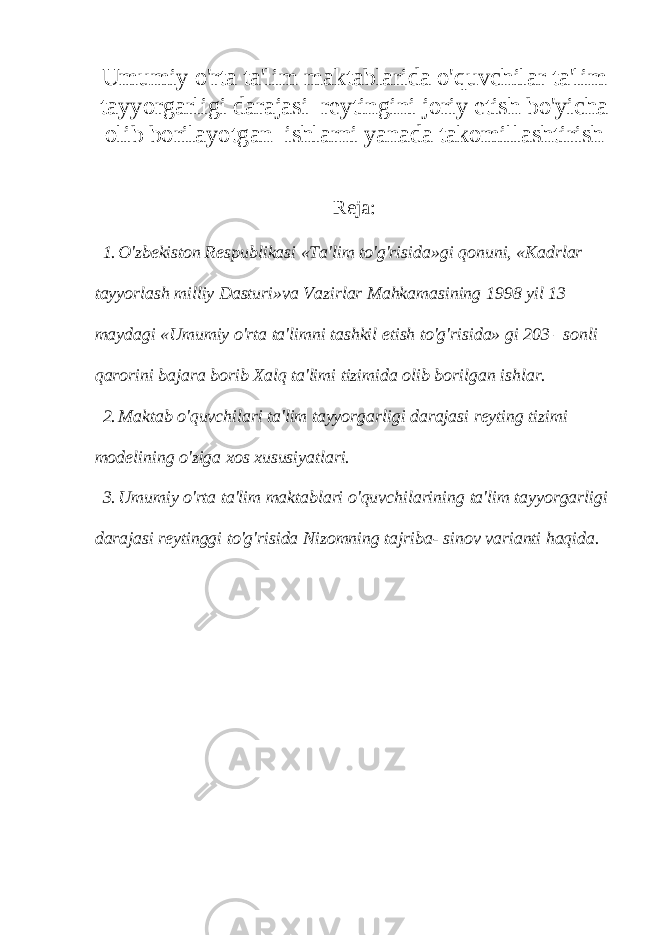 Umumiy o&#39;rta ta&#39;lim maktablarida o&#39;quvchilar ta&#39;lim tayyorgarligi darajasi reytingini joriy etish bo&#39;yicha olib borilayotgan ishlarni yanada takomillashtirish Reja: 1. O&#39;zbekiston Respublikasi «Ta&#39;lim to&#39;g&#39;risida»gi qonuni, «Kadrlar tayyorlash milliy Dasturi»va Vazirlar Mahkamasining 1998 yil 13 maydagi «Umumiy o&#39;rta ta&#39;limni tashkil etish to&#39;g&#39;risida» gi 203 –sonli qarorini bajara borib Xalq ta&#39;limi tizimida olib borilgan ishlar. 2. Maktab o&#39;quvchilari ta&#39;lim tayyorgarligi darajasi reyting tizimi modelining o&#39;ziga xos xususiyatlari. 3. Umumiy o&#39;rta ta&#39;lim maktablari o&#39;quvchilarining ta&#39;lim tayyorgarligi darajasi reytinggi to&#39;g&#39;risida Nizomning tajriba- sinov varianti haqida. 