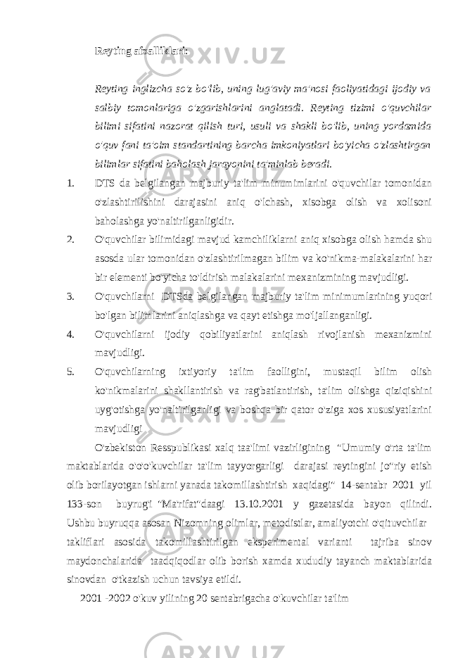 Reyting afzalliklari : Reyting inglizcha so&#39;z bo&#39;lib, uning lug&#39;aviy ma&#39;nosi faoliyatidagi ijodiy va salbiy tomonlariga o&#39;zgarishlarini anglatadi. Reyting tizimi o&#39;quvchilar bilimi sifatini nazorat qilish turi, usuli va shakli bo&#39;lib, uning yordamida o&#39;quv fani ta&#39;oim standartining barcha imkoniyatlari bo&#39;yicha o&#39;zlashtirgan bilimlar sifatini baholash jarayonini ta&#39;minlab beradi. 1. DTS da belgilangan majburiy ta&#39;lim minumimlarini o&#39;quvchilar tomonidan o&#39;zlashtirilishini darajasini aniq o&#39;lchash, xisobga olish va xolisoni baholashga yo&#39;naltirilganligidir. 2. O&#39;quvchilar bilimidagi mavjud kamchiliklarni aniq xisobga olish hamda shu asosda ular tomonidan o&#39;zlashtirilmagan bilim va ko&#39;nikma-malakalarini har bir elementi bo&#39;yicha to&#39;ldirish malakalarini mexanizmining mavjudligi. 3. O&#39;quvchilarni DTSda belgilangan majburiy ta&#39;lim minimumlarining yuqori bo&#39;lgan bilimlarini aniqlashga va qayt etishga mo&#39;ljallanganligi. 4. O&#39;quvchilarni ijodiy qobiliyatlarini aniqlash rivojlanish mexanizmini mavjudligi. 5. O&#39;quvchilarning ixtiyoriy ta&#39;lim faolligini, mustaqil bilim olish ko&#39;nikmalarini shakllantirish va rag&#39;batlantirish, ta&#39;lim olishga qiziqishini uyg&#39;otishga yo&#39;naltirilganligi va boshqa bir qator o&#39;ziga xos xususiyatlarini mavjudligi O&#39;zbekiston Resspublikasi xalq taa&#39;limi vazirligining &#34;Umumiy o&#39;rta ta&#39;lim maktablarida o&#39;o&#39;o&#39;kuvchilar ta&#39;lim tayyorgarligi darajasi reytingini jo&#34;riy etish olib borilayotgan ishlarni yanada takomillashtirish xaqidagi&#34; 14-sentabr 2001 yil 133-son buyrug&#39;i &#34;Ma&#39;rifat&#34;daagi 13.10.2001 y gazetasida bayon qilindi. Ushbu buyruqqa asosan Nizomning olimlar, metodistlar, amaliyotchi o&#39;qituvchilar takliflari asosida takomillashtirilgan eksperimental varianti tajriba sinov maydonchalarida taadqiqodlar olib borish xamda xududiy tayanch maktablarida sinovdan o&#39;tkazish uchun tavsiya etildi. 2001 -2002 o&#39;kuv yilining 20 sentabrigacha o&#39;kuvchilar ta&#39;lim 